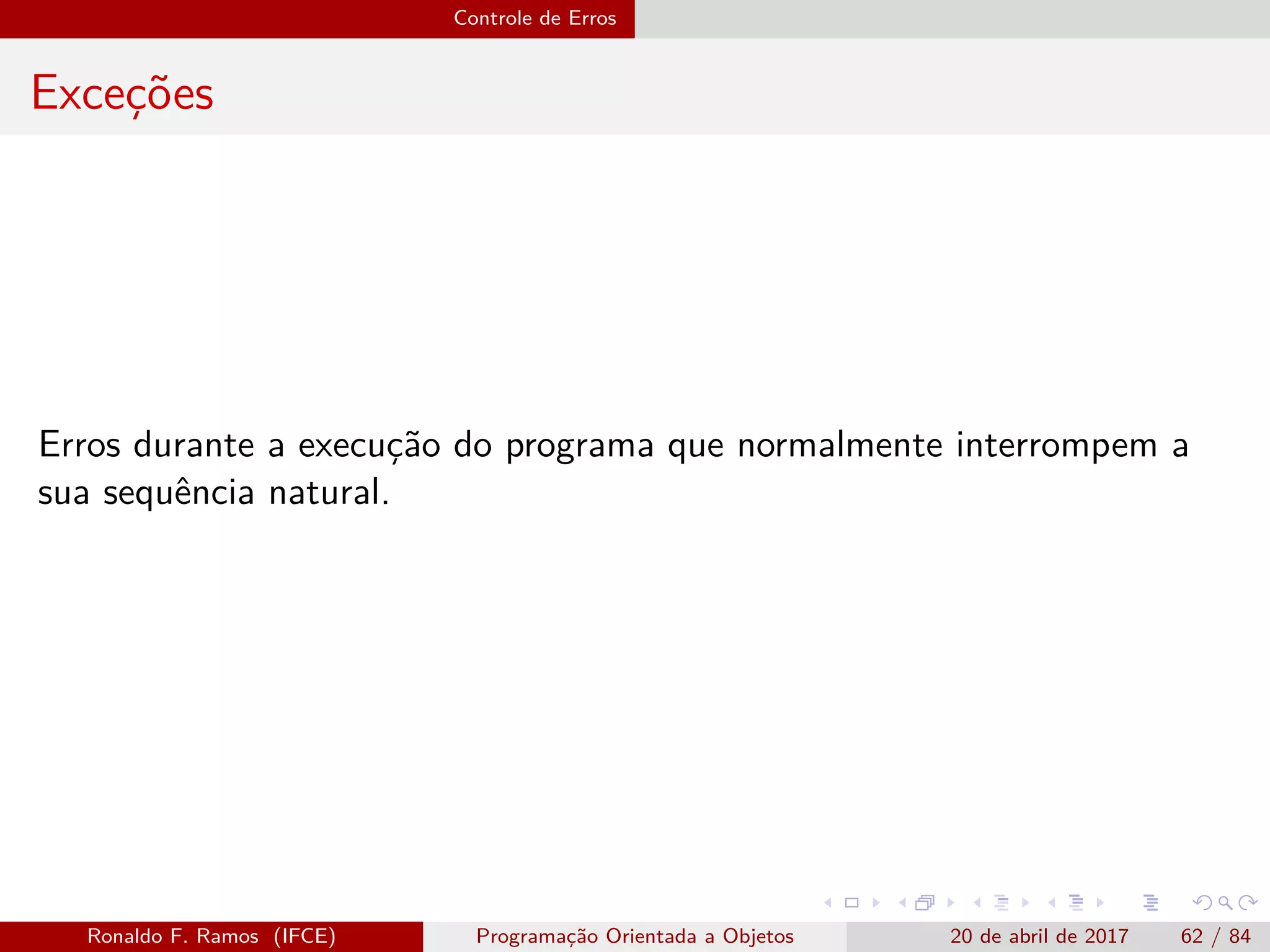 Controle de Erros
Exceções
Erros durante a execução do programa que normalmente interrompem a
sua sequência natural.
Ronaldo F. Ramos (IFCE) Programação Orientada a Objetos 20 de abril de 2017 62 / 84
 