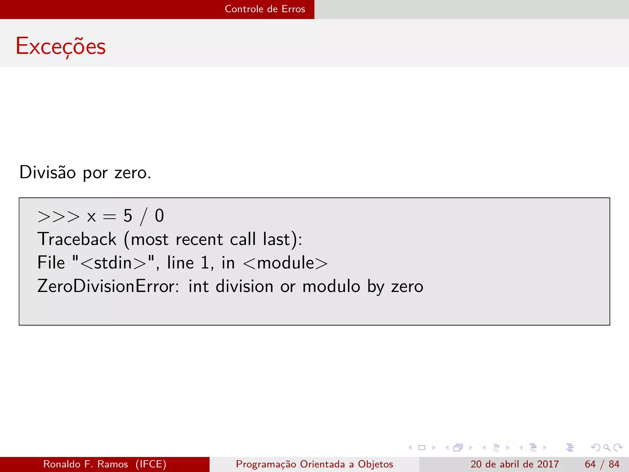 Controle de Erros
Exceções
Divisão por zero.
>>> x = 5 / 0
Traceback (most recent call last):
File "<stdin>", line 1, in <module>
ZeroDivisionError: int division or modulo by zero
Ronaldo F. Ramos (IFCE) Programação Orientada a Objetos 20 de abril de 2017 64 / 84
 