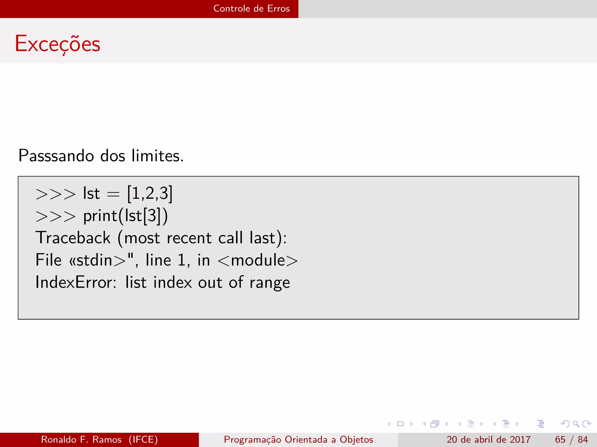 Controle de Erros
Exceções
Passsando dos limites.
>>> lst = [1,2,3]
>>> print(lst[3])
Traceback (most recent call last):
File «stdin>", line 1, in <module>
IndexError: list index out of range
Ronaldo F. Ramos (IFCE) Programação Orientada a Objetos 20 de abril de 2017 65 / 84
 