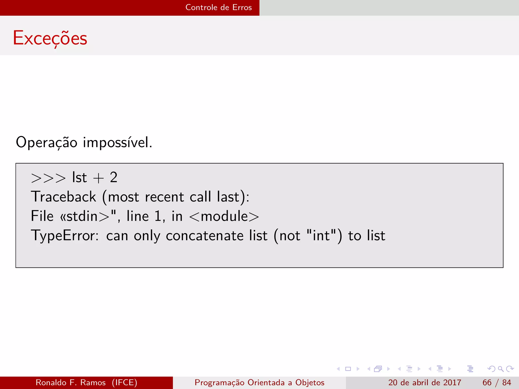 Controle de Erros
Exceções
Operação impossível.
>>> lst + 2
Traceback (most recent call last):
File «stdin>", line 1, in <module>
TypeError: can only concatenate list (not "int") to list
Ronaldo F. Ramos (IFCE) Programação Orientada a Objetos 20 de abril de 2017 66 / 84
 