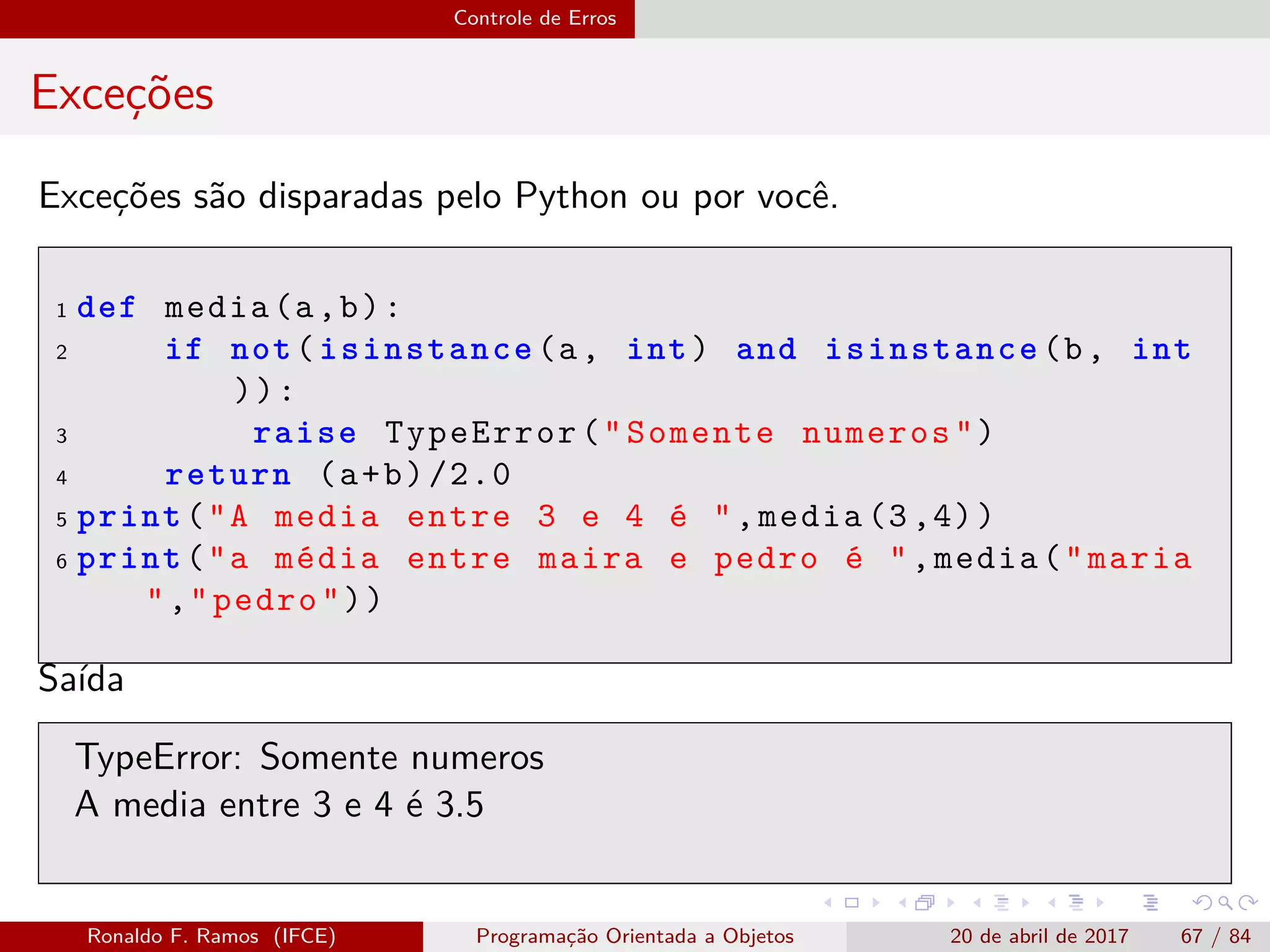 Controle de Erros
Exceções
Exceções são disparadas pelo Python ou por você.
1 def media(a,b):
2 if not(isinstance(a, int) and isinstance(b, int
)):
3 raise TypeError("Somente numeros")
4 return (a+b)/2.0
5 print("A media entre 3 e 4 é ",media (3,4))
6 print("a média entre maira e pedro é ",media("maria
","pedro"))
Saída
TypeError: Somente numeros
A media entre 3 e 4 é 3.5
Ronaldo F. Ramos (IFCE) Programação Orientada a Objetos 20 de abril de 2017 67 / 84
 