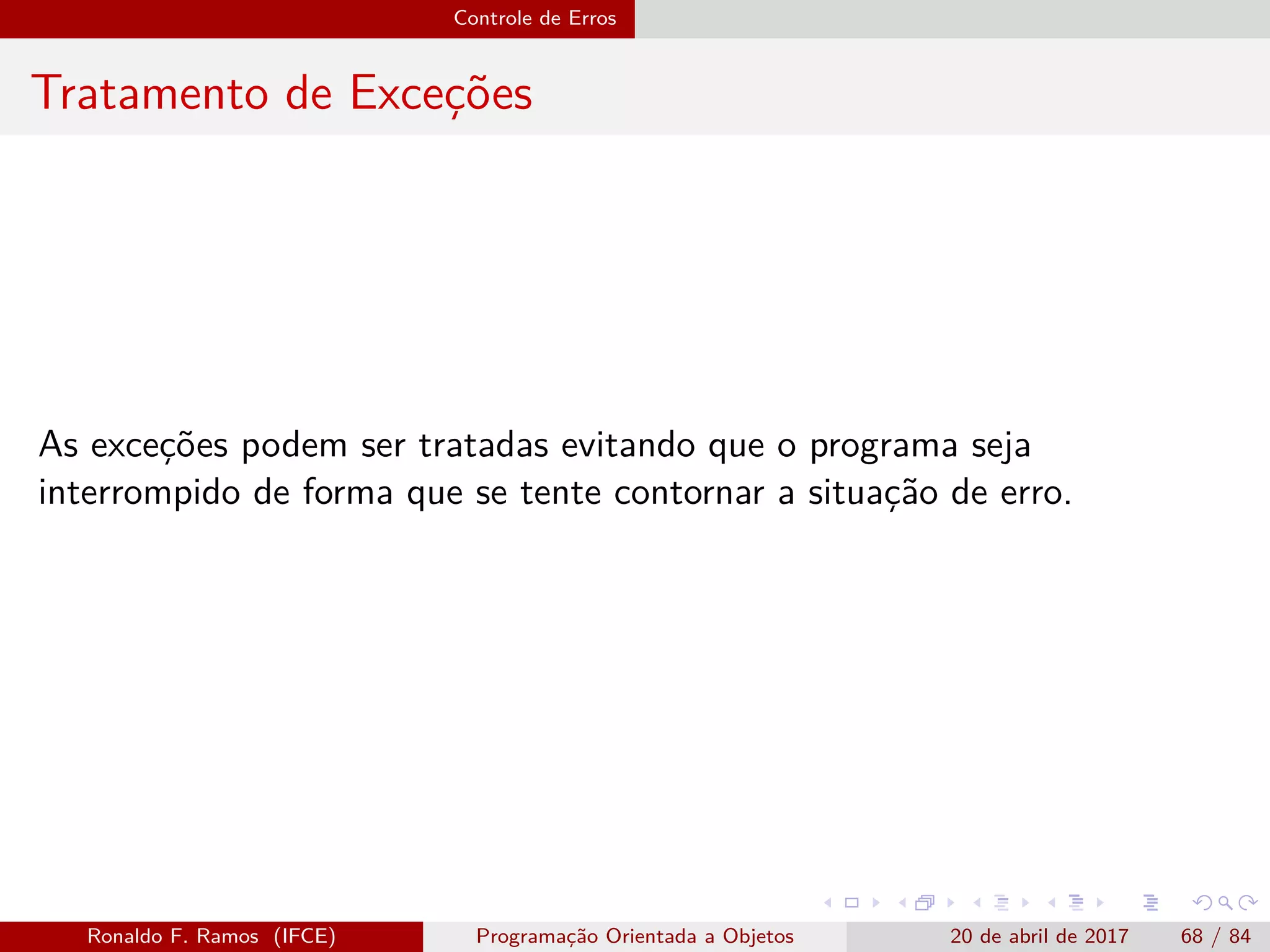 Controle de Erros
Tratamento de Exceções
As exceções podem ser tratadas evitando que o programa seja
interrompido de forma que se tente contornar a situação de erro.
Ronaldo F. Ramos (IFCE) Programação Orientada a Objetos 20 de abril de 2017 68 / 84
 