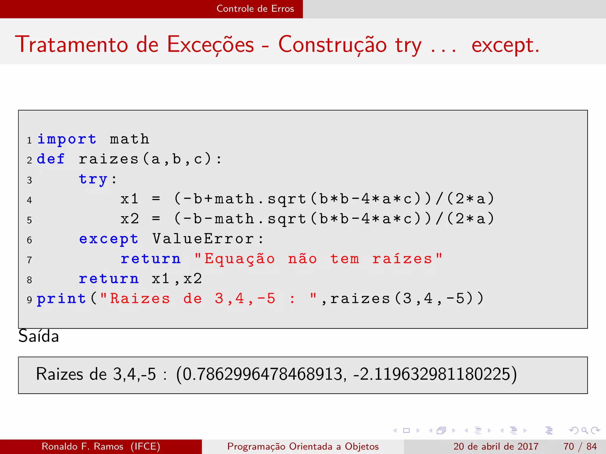 Controle de Erros
Tratamento de Exceções - Construção try . . . except.
1 import math
2 def raizes(a,b,c):
3 try:
4 x1 = (-b+math.sqrt(b*b-4*a*c))/(2*a)
5 x2 = (-b-math.sqrt(b*b-4*a*c))/(2*a)
6 except ValueError:
7 return "Equação não tem raízes"
8 return x1 ,x2
9 print("Raizes de 3,4,-5 : ",raizes (3,4,-5))
Saída
Raizes de 3,4,-5 : (0.7862996478468913, -2.119632981180225)
Ronaldo F. Ramos (IFCE) Programação Orientada a Objetos 20 de abril de 2017 70 / 84
 