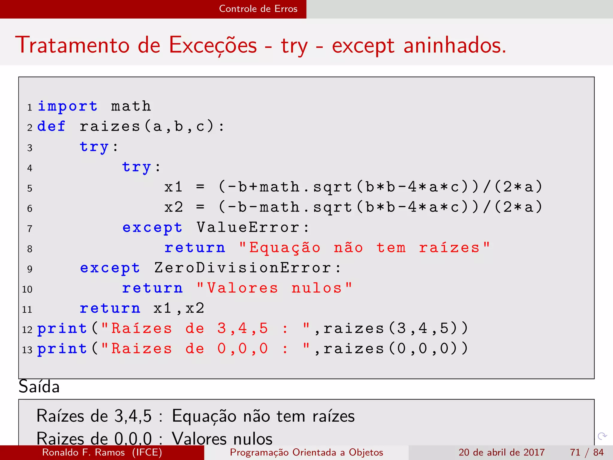 Controle de Erros
Tratamento de Exceções - try - except aninhados.
1 import math
2 def raizes(a,b,c):
3 try:
4 try:
5 x1 = (-b+math.sqrt(b*b-4*a*c))/(2*a)
6 x2 = (-b-math.sqrt(b*b-4*a*c))/(2*a)
7 except ValueError:
8 return "Equação não tem raízes"
9 except ZeroDivisionError :
10 return "Valores nulos"
11 return x1 ,x2
12 print("Raízes de 3,4,5 : ",raizes (3,4,5))
13 print("Raizes de 0,0,0 : ",raizes (0,0,0))
Saída
Raízes de 3,4,5 : Equação não tem raízes
Raizes de 0,0,0 : Valores nulos
Ronaldo F. Ramos (IFCE) Programação Orientada a Objetos 20 de abril de 2017 71 / 84
 