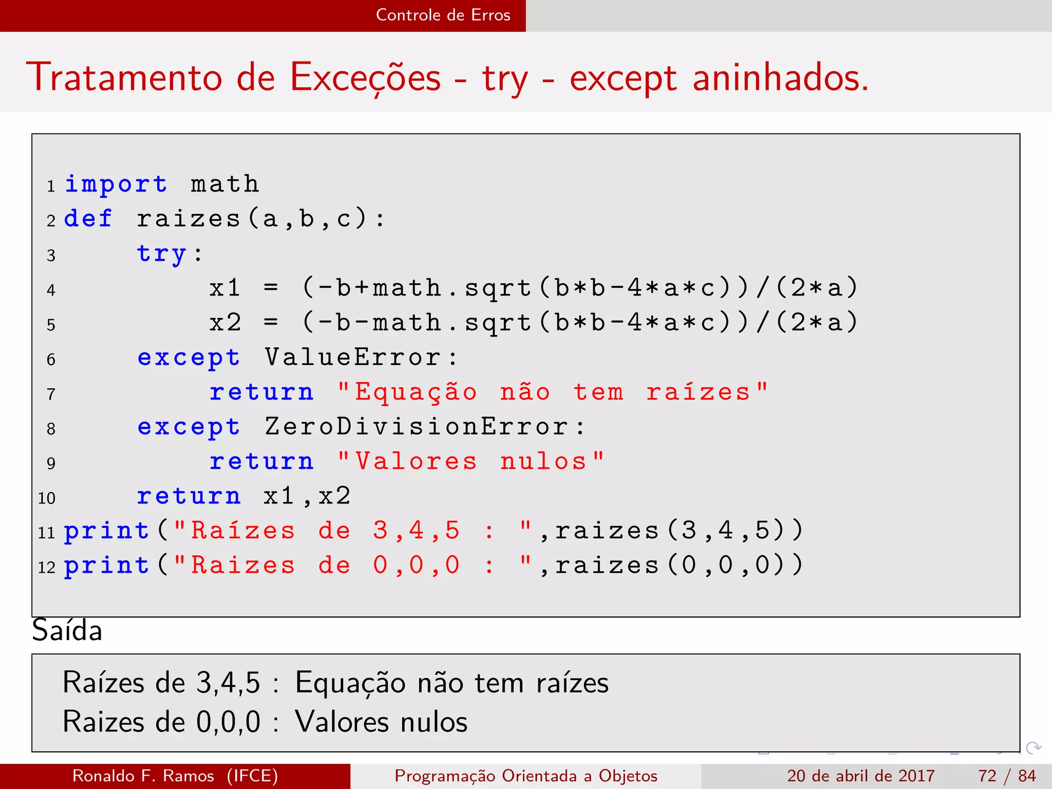 Controle de Erros
Tratamento de Exceções - try - except aninhados.
1 import math
2 def raizes(a,b,c):
3 try:
4 x1 = (-b+math.sqrt(b*b-4*a*c))/(2*a)
5 x2 = (-b-math.sqrt(b*b-4*a*c))/(2*a)
6 except ValueError:
7 return "Equação não tem raízes"
8 except ZeroDivisionError :
9 return "Valores nulos"
10 return x1 ,x2
11 print("Raízes de 3,4,5 : ",raizes (3,4,5))
12 print("Raizes de 0,0,0 : ",raizes (0,0,0))
Saída
Raízes de 3,4,5 : Equação não tem raízes
Raizes de 0,0,0 : Valores nulos
Ronaldo F. Ramos (IFCE) Programação Orientada a Objetos 20 de abril de 2017 72 / 84
 