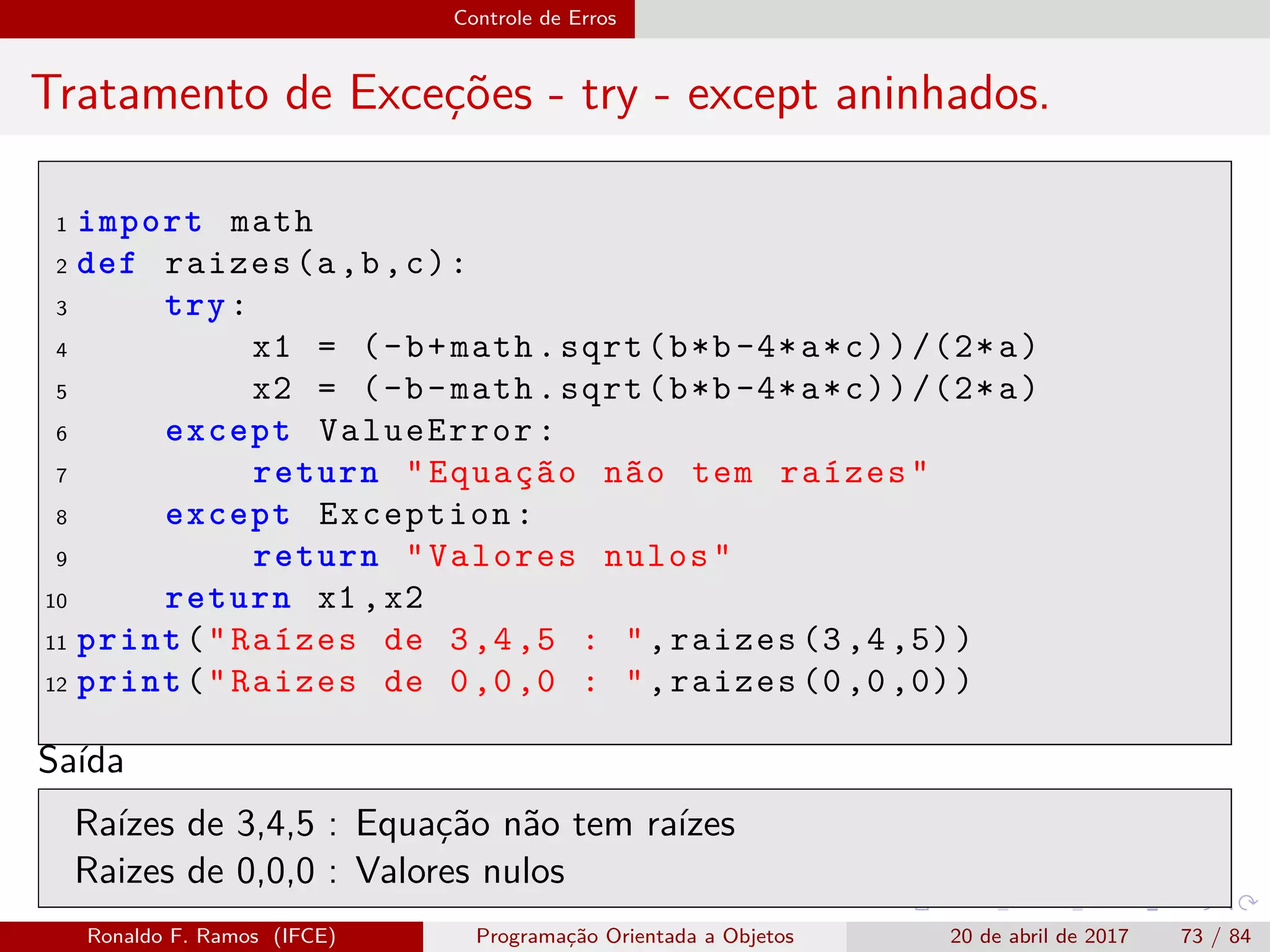 Controle de Erros
Tratamento de Exceções - try - except aninhados.
1 import math
2 def raizes(a,b,c):
3 try:
4 x1 = (-b+math.sqrt(b*b-4*a*c))/(2*a)
5 x2 = (-b-math.sqrt(b*b-4*a*c))/(2*a)
6 except ValueError:
7 return "Equação não tem raízes"
8 except Exception:
9 return "Valores nulos"
10 return x1 ,x2
11 print("Raízes de 3,4,5 : ",raizes (3,4,5))
12 print("Raizes de 0,0,0 : ",raizes (0,0,0))
Saída
Raízes de 3,4,5 : Equação não tem raízes
Raizes de 0,0,0 : Valores nulos
Ronaldo F. Ramos (IFCE) Programação Orientada a Objetos 20 de abril de 2017 73 / 84
 