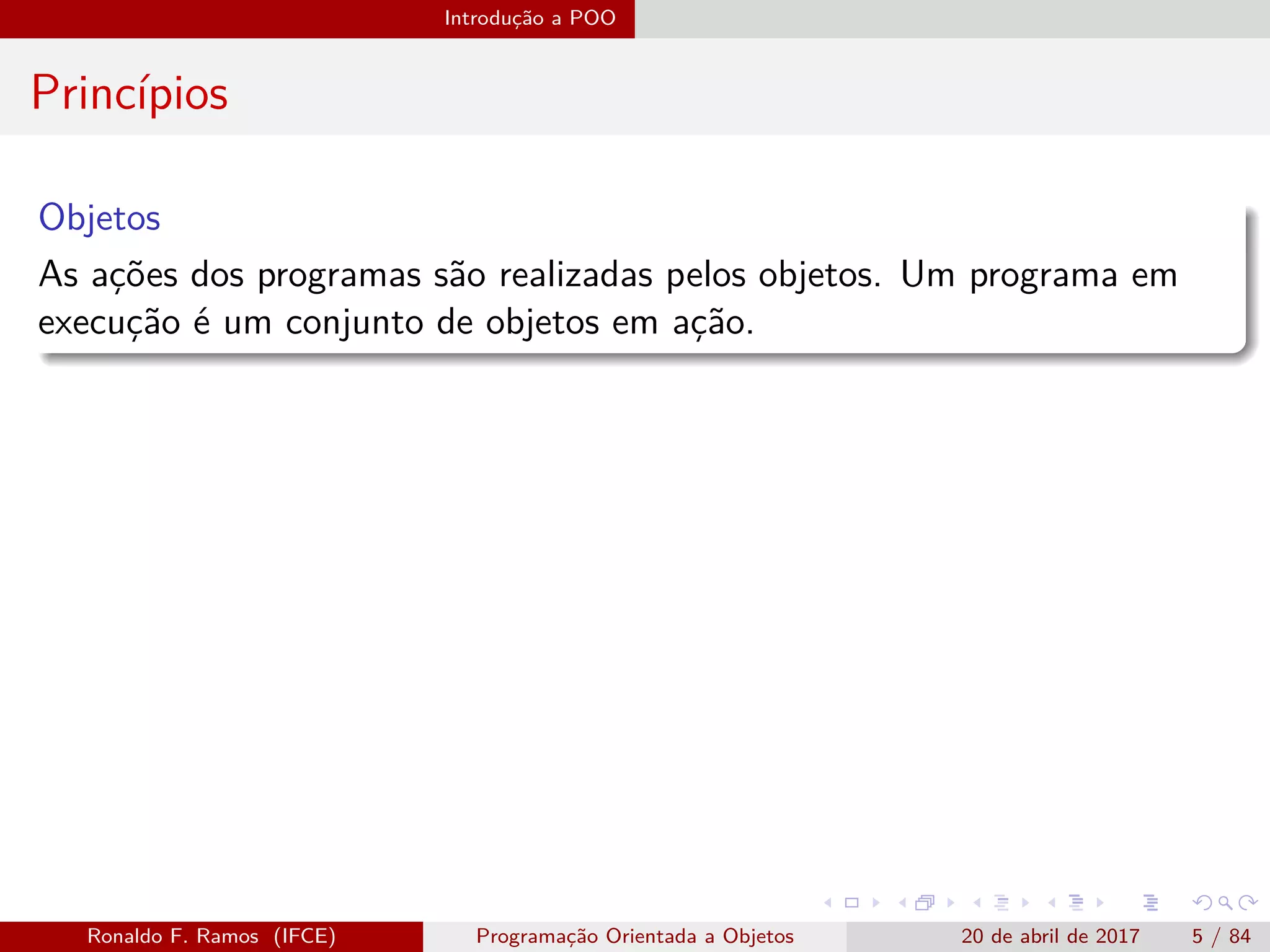 Introdução a POO
Princípios
Objetos
As ações dos programas são realizadas pelos objetos. Um programa em
execução é um conjunto de objetos em ação.
Ronaldo F. Ramos (IFCE) Programação Orientada a Objetos 20 de abril de 2017 5 / 84
 