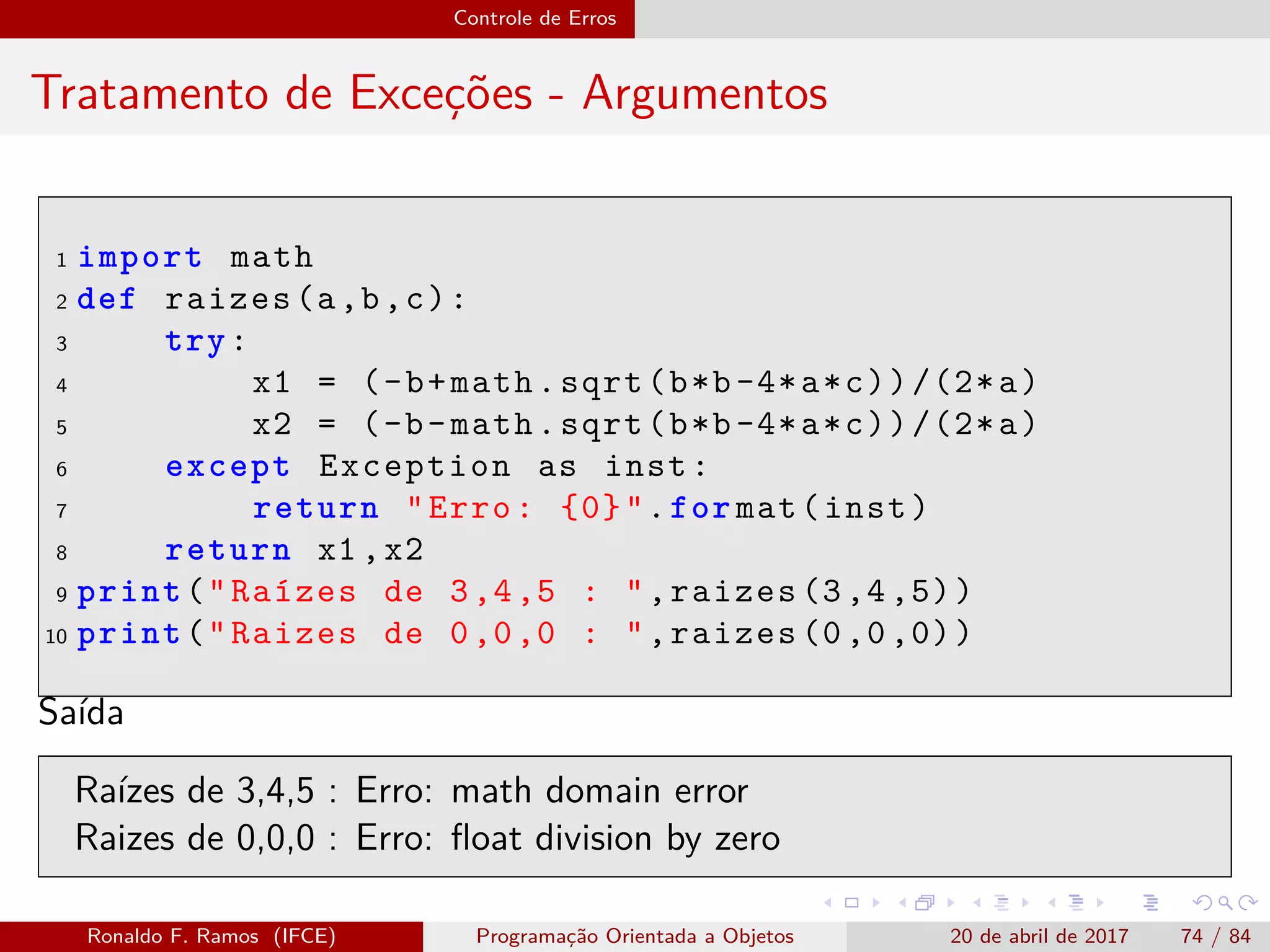 Controle de Erros
Tratamento de Exceções - Argumentos
1 import math
2 def raizes(a,b,c):
3 try:
4 x1 = (-b+math.sqrt(b*b-4*a*c))/(2*a)
5 x2 = (-b-math.sqrt(b*b-4*a*c))/(2*a)
6 except Exception as inst:
7 return "Erro: {0}".for mat(inst)
8 return x1 ,x2
9 print("Raízes de 3,4,5 : ",raizes (3,4,5))
10 print("Raizes de 0,0,0 : ",raizes (0,0,0))
Saída
Raízes de 3,4,5 : Erro: math domain error
Raizes de 0,0,0 : Erro: ﬂoat division by zero
Ronaldo F. Ramos (IFCE) Programação Orientada a Objetos 20 de abril de 2017 74 / 84
 