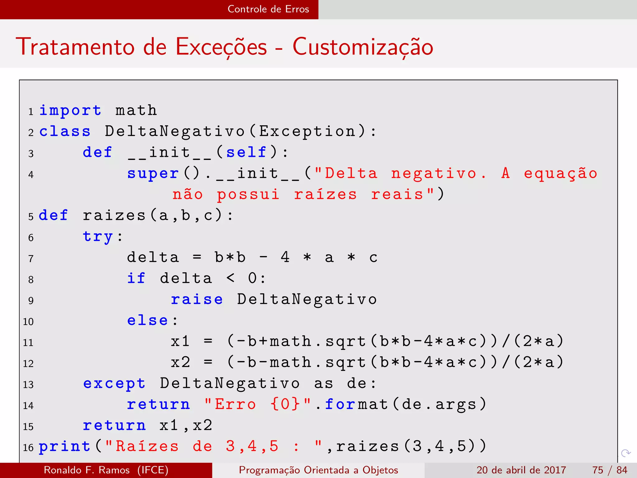Controle de Erros
Tratamento de Exceções - Customização
1 import math
2 class DeltaNegativo(Exception):
3 def __init__(self):
4 super ().__init__("Delta negativo. A equação
não possui raízes reais")
5 def raizes(a,b,c):
6 try:
7 delta = b*b - 4 * a * c
8 if delta < 0:
9 raise DeltaNegativo
10 else:
11 x1 = (-b+math.sqrt(b*b-4*a*c))/(2*a)
12 x2 = (-b-math.sqrt(b*b-4*a*c))/(2*a)
13 except DeltaNegativo as de:
14 return "Erro {0}".for mat(de.args)
15 return x1 ,x2
16 print("Raízes de 3,4,5 : ",raizes (3,4,5))
Ronaldo F. Ramos (IFCE) Programação Orientada a Objetos 20 de abril de 2017 75 / 84
 