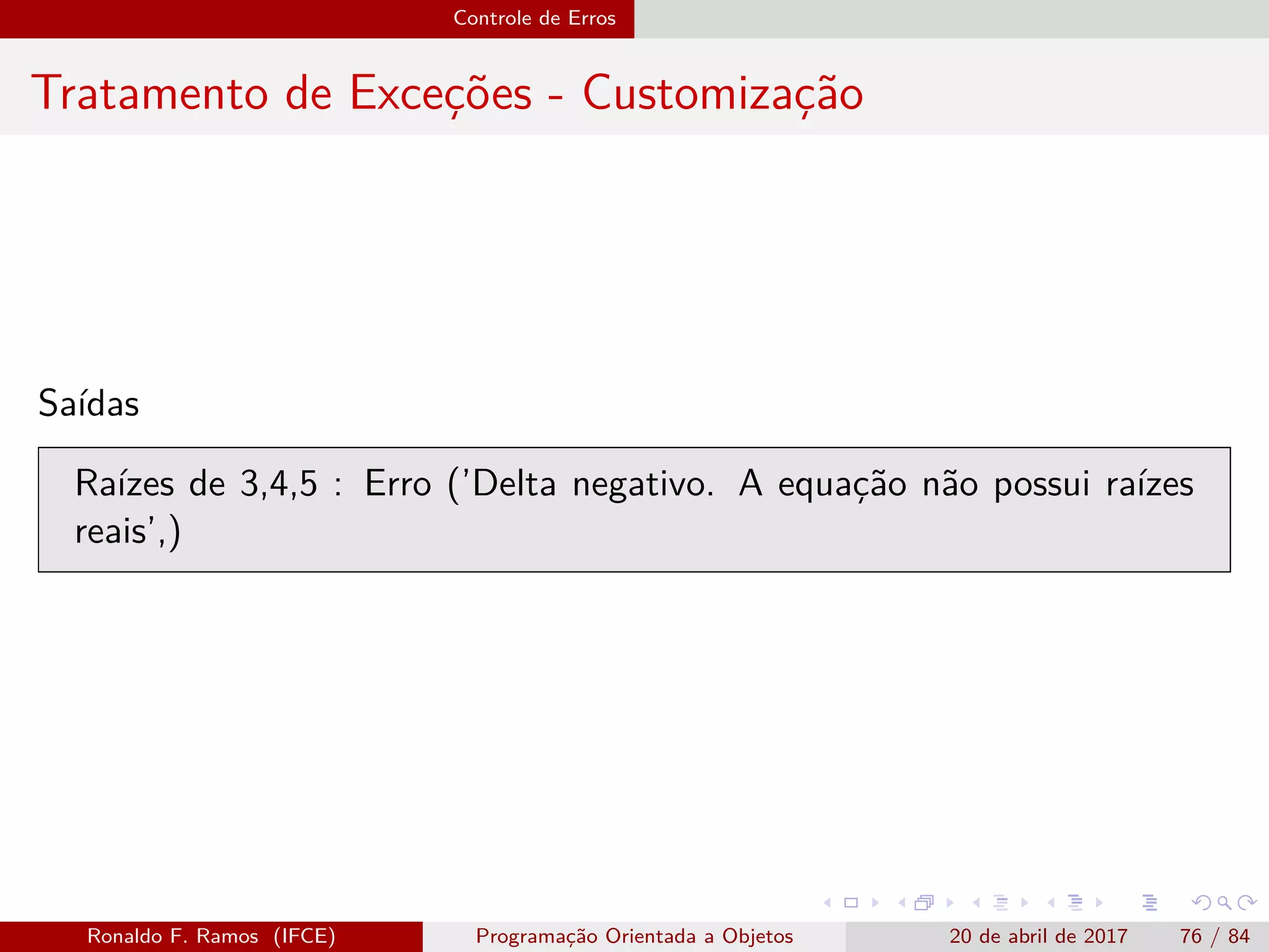 Controle de Erros
Tratamento de Exceções - Customização
Saídas
Raízes de 3,4,5 : Erro (’Delta negativo. A equação não possui raízes
reais’,)
Ronaldo F. Ramos (IFCE) Programação Orientada a Objetos 20 de abril de 2017 76 / 84
 