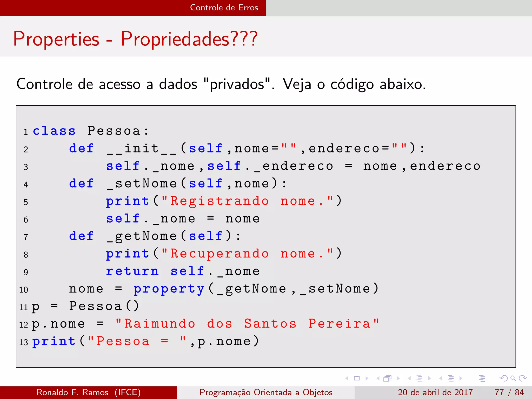 Controle de Erros
Properties - Propriedades???
Controle de acesso a dados "privados". Veja o código abaixo.
1 class Pessoa:
2 def __init__(self ,nome="",endereco=""):
3 self._nome ,self._endereco = nome ,endereco
4 def _setNome(self ,nome):
5 print("Registrando nome.")
6 self._nome = nome
7 def _getNome(self):
8 print("Recuperando nome.")
9 return self._nome
10 nome = property(_getNome ,_setNome)
11 p = Pessoa ()
12 p.nome = "Raimundo dos Santos Pereira"
13 print("Pessoa = ",p.nome)
Ronaldo F. Ramos (IFCE) Programação Orientada a Objetos 20 de abril de 2017 77 / 84
 