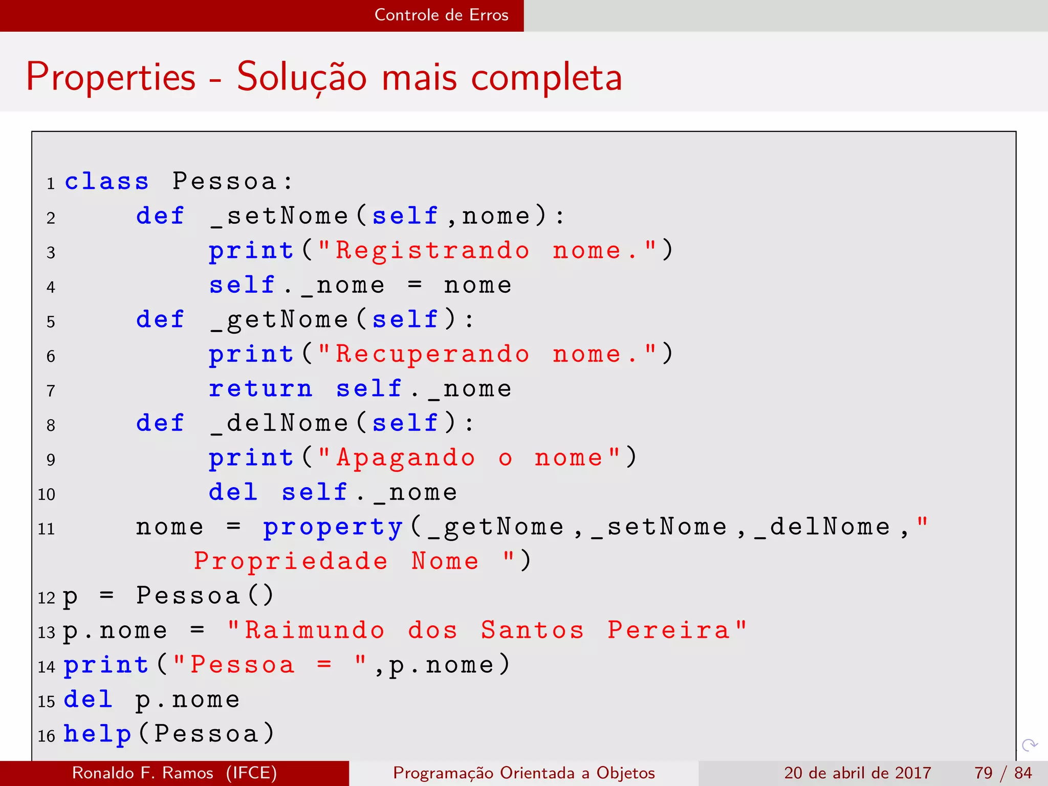 Controle de Erros
Properties - Solução mais completa
1 class Pessoa:
2 def _setNome(self ,nome):
3 print("Registrando nome.")
4 self._nome = nome
5 def _getNome(self):
6 print("Recuperando nome.")
7 return self._nome
8 def _delNome(self):
9 print("Apagando o nome")
10 del self._nome
11 nome = property(_getNome ,_setNome ,_delNome ,"
Propriedade Nome ")
12 p = Pessoa ()
13 p.nome = "Raimundo dos Santos Pereira"
14 print("Pessoa = ",p.nome)
15 del p.nome
16 help(Pessoa)
Ronaldo F. Ramos (IFCE) Programação Orientada a Objetos 20 de abril de 2017 79 / 84
 