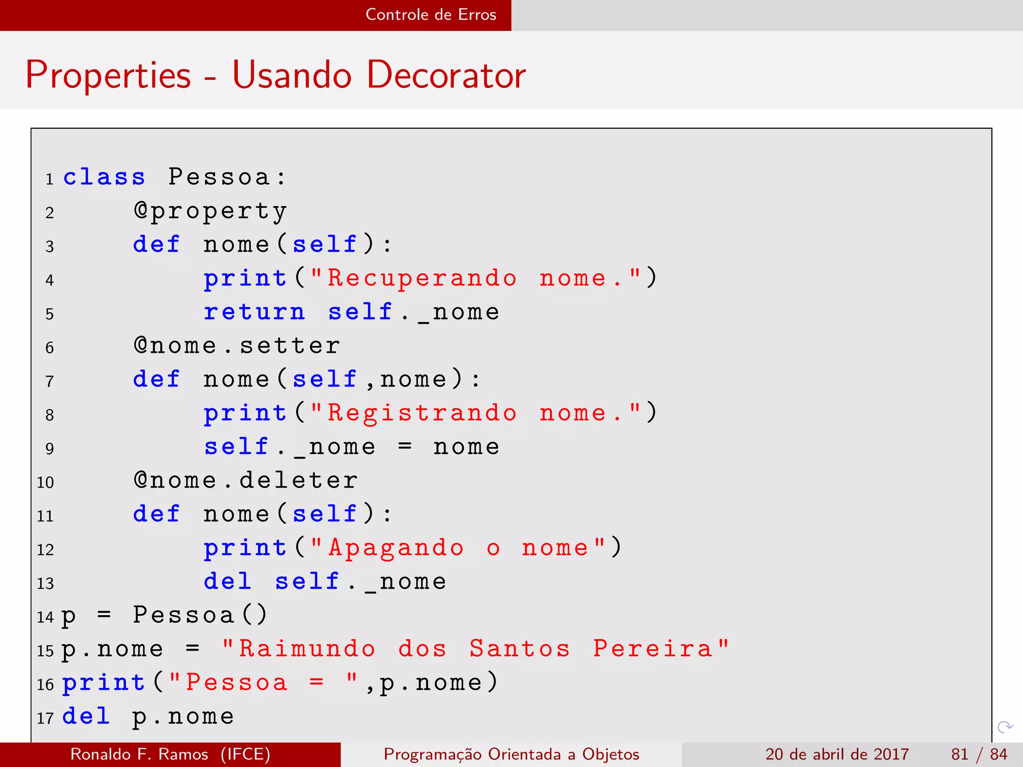 Controle de Erros
Properties - Usando Decorator
1 class Pessoa:
2 @property
3 def nome(self):
4 print("Recuperando nome.")
5 return self._nome
6 @nome.setter
7 def nome(self ,nome):
8 print("Registrando nome.")
9 self._nome = nome
10 @nome.deleter
11 def nome(self):
12 print("Apagando o nome")
13 del self._nome
14 p = Pessoa ()
15 p.nome = "Raimundo dos Santos Pereira"
16 print("Pessoa = ",p.nome)
17 del p.nome
Ronaldo F. Ramos (IFCE) Programação Orientada a Objetos 20 de abril de 2017 81 / 84
 