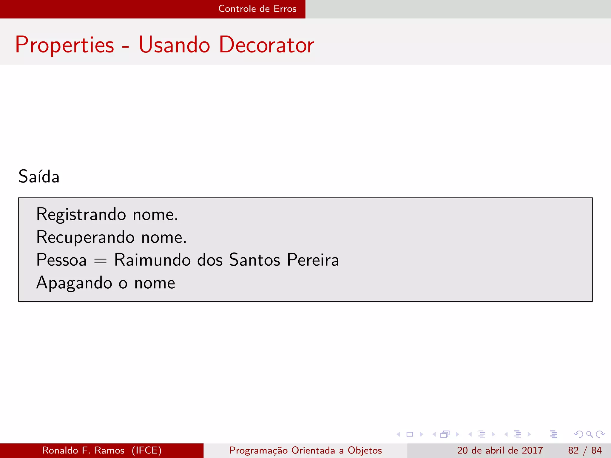Controle de Erros
Properties - Usando Decorator
Saída
Registrando nome.
Recuperando nome.
Pessoa = Raimundo dos Santos Pereira
Apagando o nome
Ronaldo F. Ramos (IFCE) Programação Orientada a Objetos 20 de abril de 2017 82 / 84
 