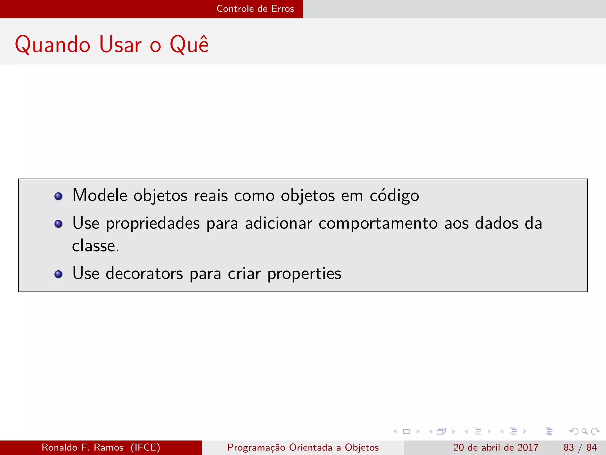 Controle de Erros
Quando Usar o Quê
Modele objetos reais como objetos em código
Use propriedades para adicionar comportamento aos dados da
classe.
Use decorators para criar properties
Ronaldo F. Ramos (IFCE) Programação Orientada a Objetos 20 de abril de 2017 83 / 84
 