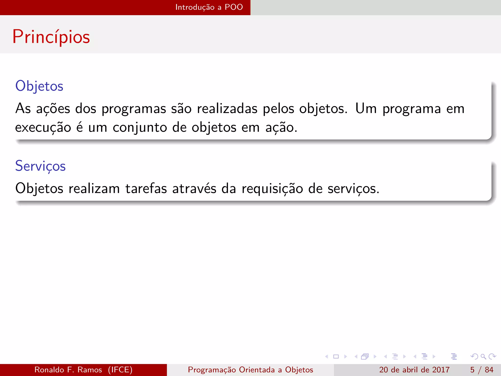 Introdução a POO
Princípios
Objetos
As ações dos programas são realizadas pelos objetos. Um programa em
execução é um conjunto de objetos em ação.
Serviços
Objetos realizam tarefas através da requisição de serviços.
Ronaldo F. Ramos (IFCE) Programação Orientada a Objetos 20 de abril de 2017 5 / 84
 