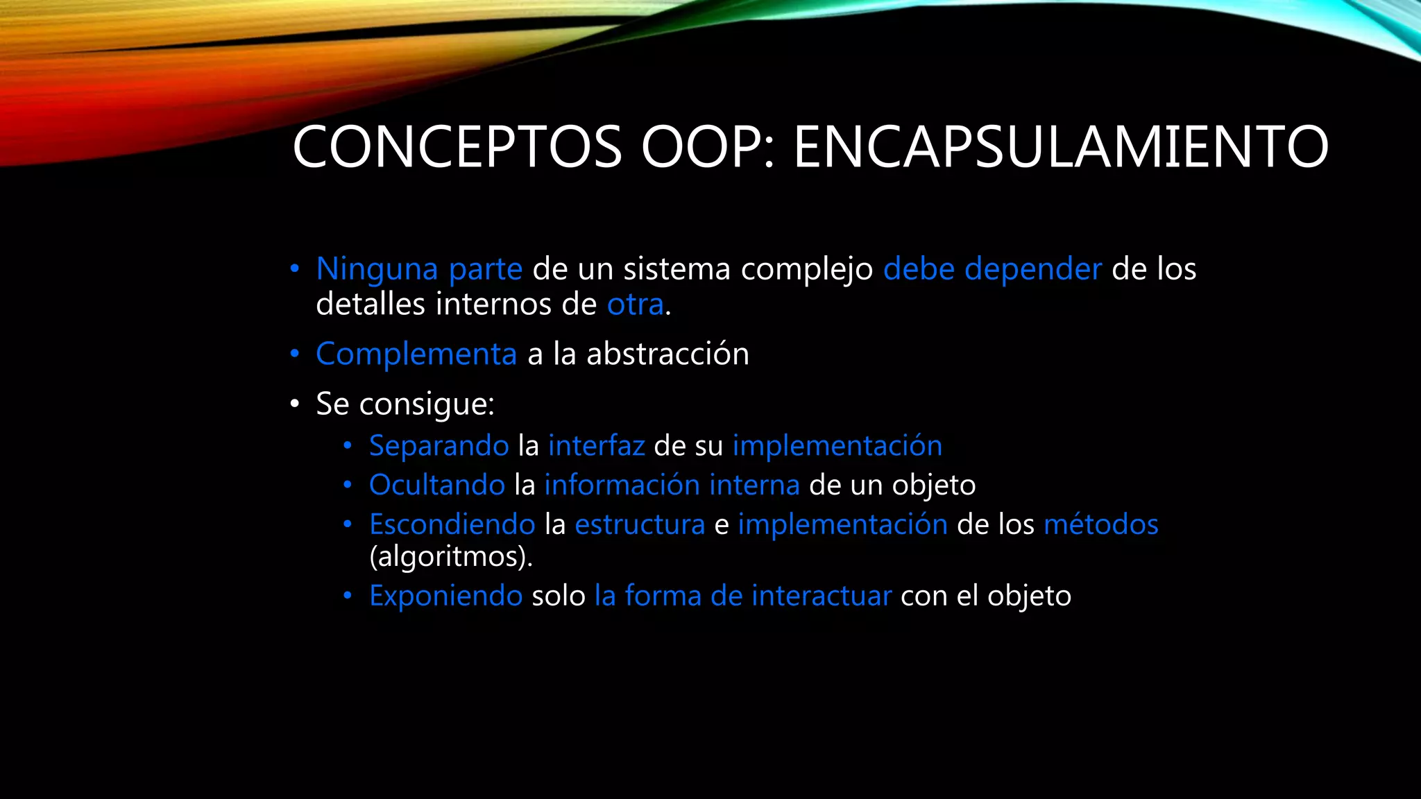 CONCEPTOS OOP: ENCAPSULAMIENTO
• Ninguna parte de un sistema complejo debe depender de los
detalles internos de otra.
• Complementa a la abstracción
• Se consigue:
• Separando la interfaz de su implementación
• Ocultando la información interna de un objeto
• Escondiendo la estructura e implementación de los métodos
(algoritmos).
• Exponiendo solo la forma de interactuar con el objeto
 