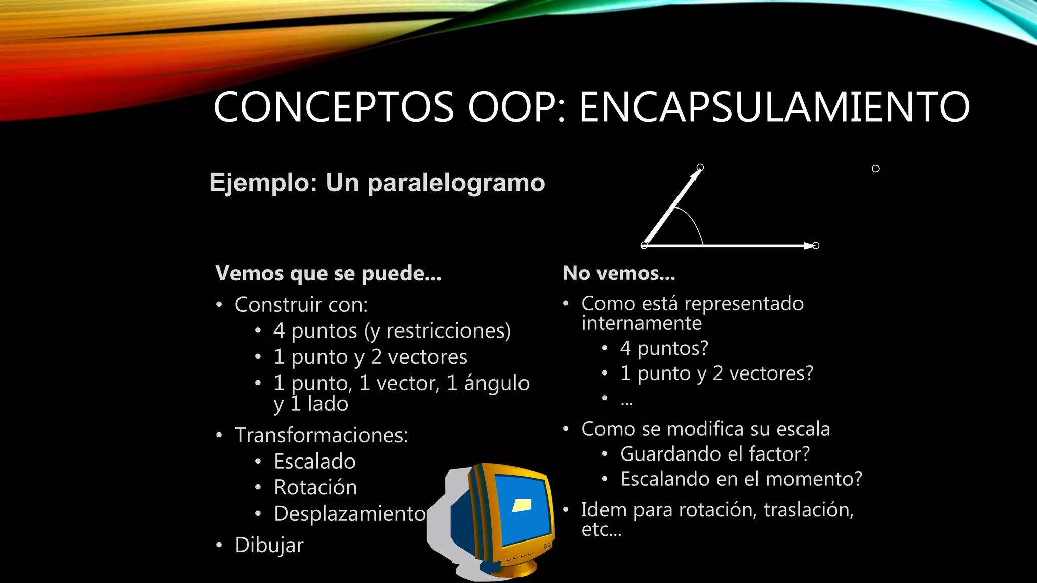 CONCEPTOS OOP: ENCAPSULAMIENTO
Vemos que se puede...
• Construir con:
• 4 puntos (y restricciones)
• 1 punto y 2 vectores
• 1 punto, 1 vector, 1 ángulo
y 1 lado
• Transformaciones:
• Escalado
• Rotación
• Desplazamiento
• Dibujar
No vemos...
• Como está representado
internamente
• 4 puntos?
• 1 punto y 2 vectores?
• ...
• Como se modifica su escala
• Guardando el factor?
• Escalando en el momento?
• Idem para rotación, traslación,
etc...
Ejemplo: Un paralelogramo
 