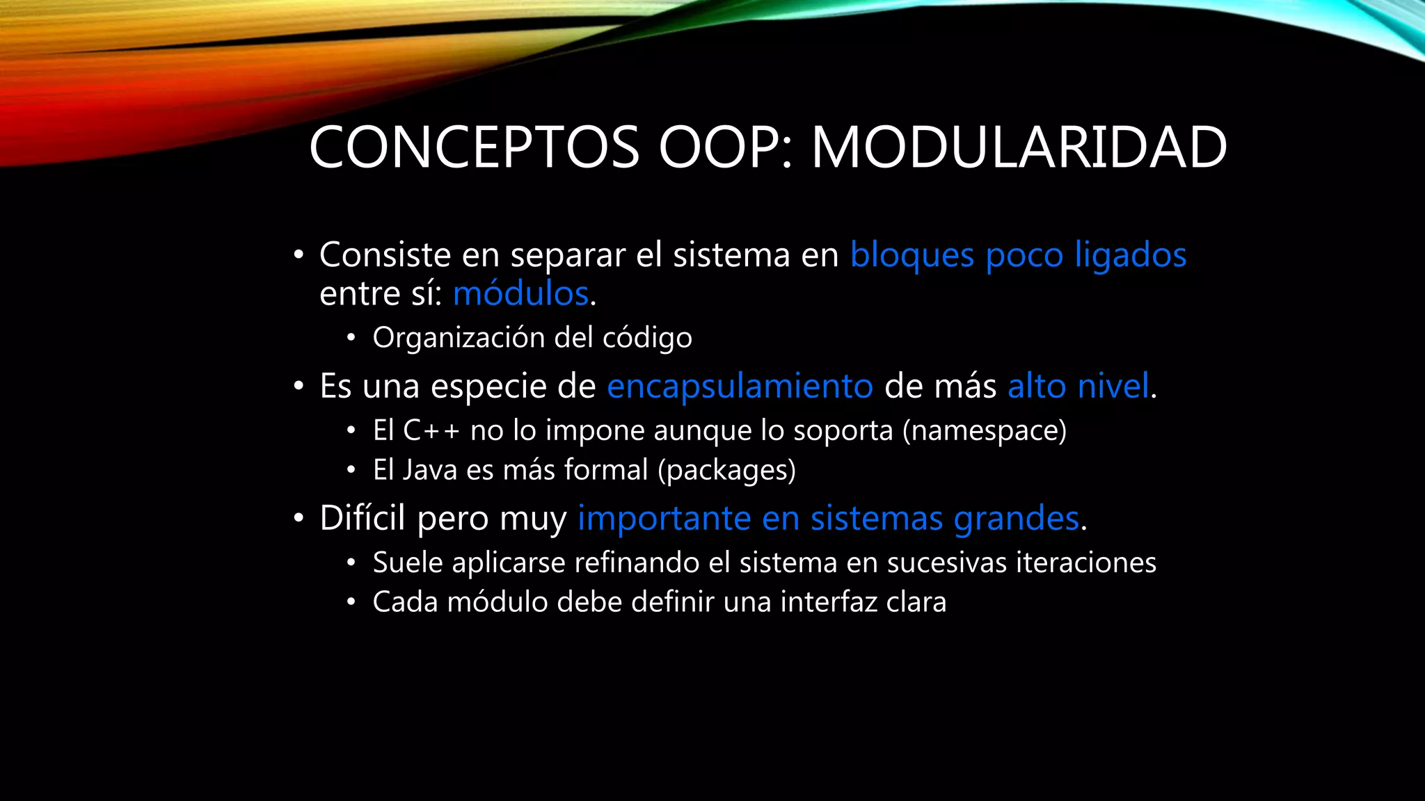CONCEPTOS OOP: MODULARIDAD
• Consiste en separar el sistema en bloques poco ligados
entre sí: módulos.
• Organización del código
• Es una especie de encapsulamiento de más alto nivel.
• El C++ no lo impone aunque lo soporta (namespace)
• El Java es más formal (packages)
• Difícil pero muy importante en sistemas grandes.
• Suele aplicarse refinando el sistema en sucesivas iteraciones
• Cada módulo debe definir una interfaz clara
 