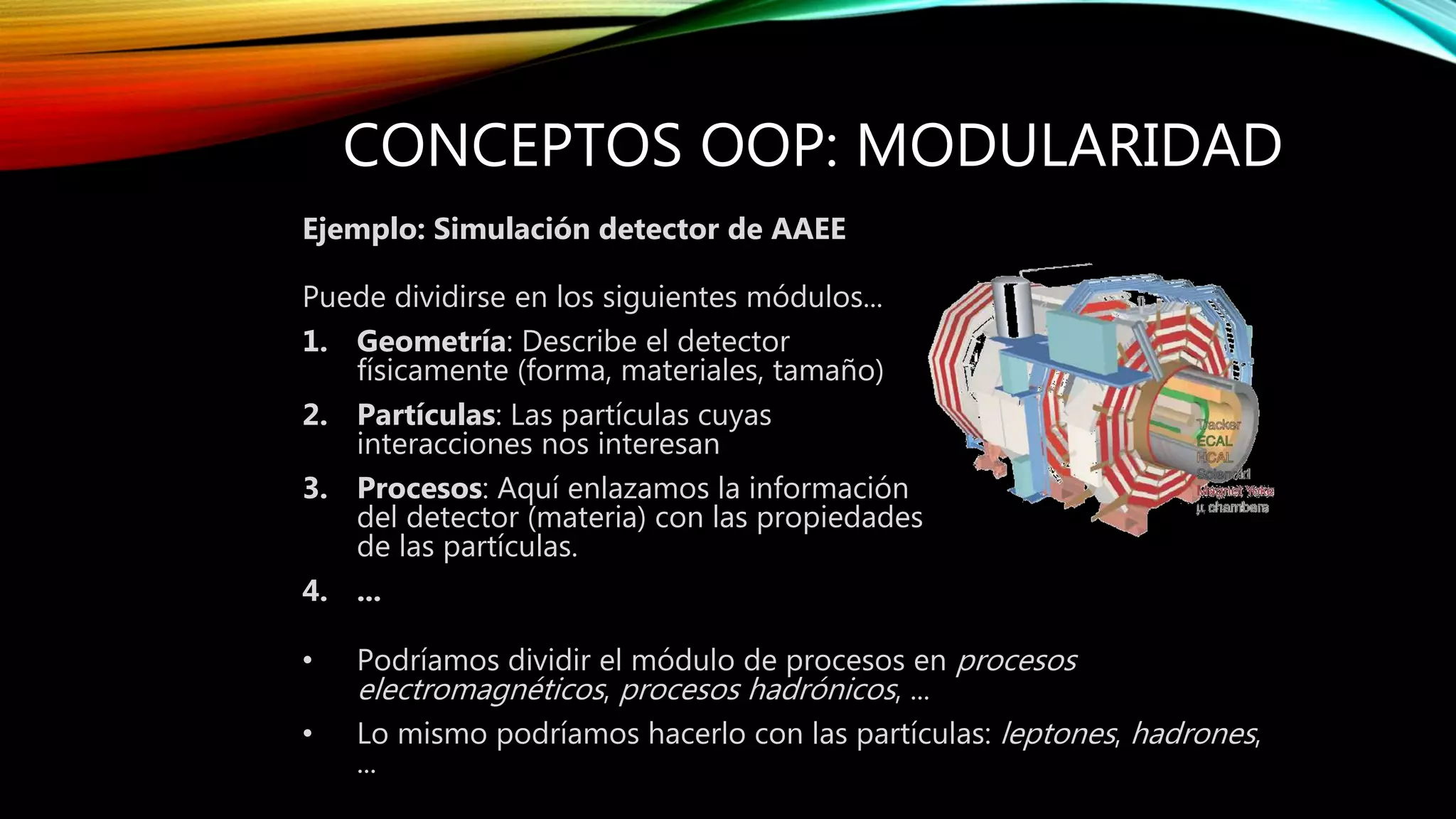 CONCEPTOS OOP: MODULARIDAD
Ejemplo: Simulación detector de AAEE
Puede dividirse en los siguientes módulos...
1. Geometría: Describe el detector
físicamente (forma, materiales, tamaño)
2. Partículas: Las partículas cuyas
interacciones nos interesan
3. Procesos: Aquí enlazamos la información
del detector (materia) con las propiedades
de las partículas.
4. ...
• Podríamos dividir el módulo de procesos en procesos
electromagnéticos, procesos hadrónicos, ...
• Lo mismo podríamos hacerlo con las partículas: leptones, hadrones,
...
 
