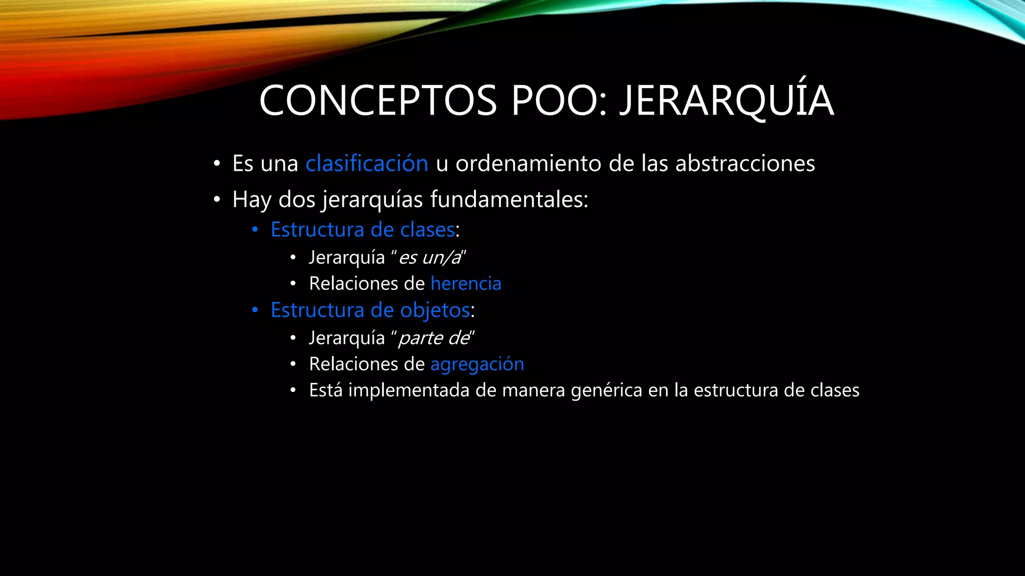 CONCEPTOS POO: JERARQUÍA
• Es una clasificación u ordenamiento de las abstracciones
• Hay dos jerarquías fundamentales:
• Estructura de clases:
• Jerarquía “es un/a”
• Relaciones de herencia
• Estructura de objetos:
• Jerarquía “parte de”
• Relaciones de agregación
• Está implementada de manera genérica en la estructura de clases
 