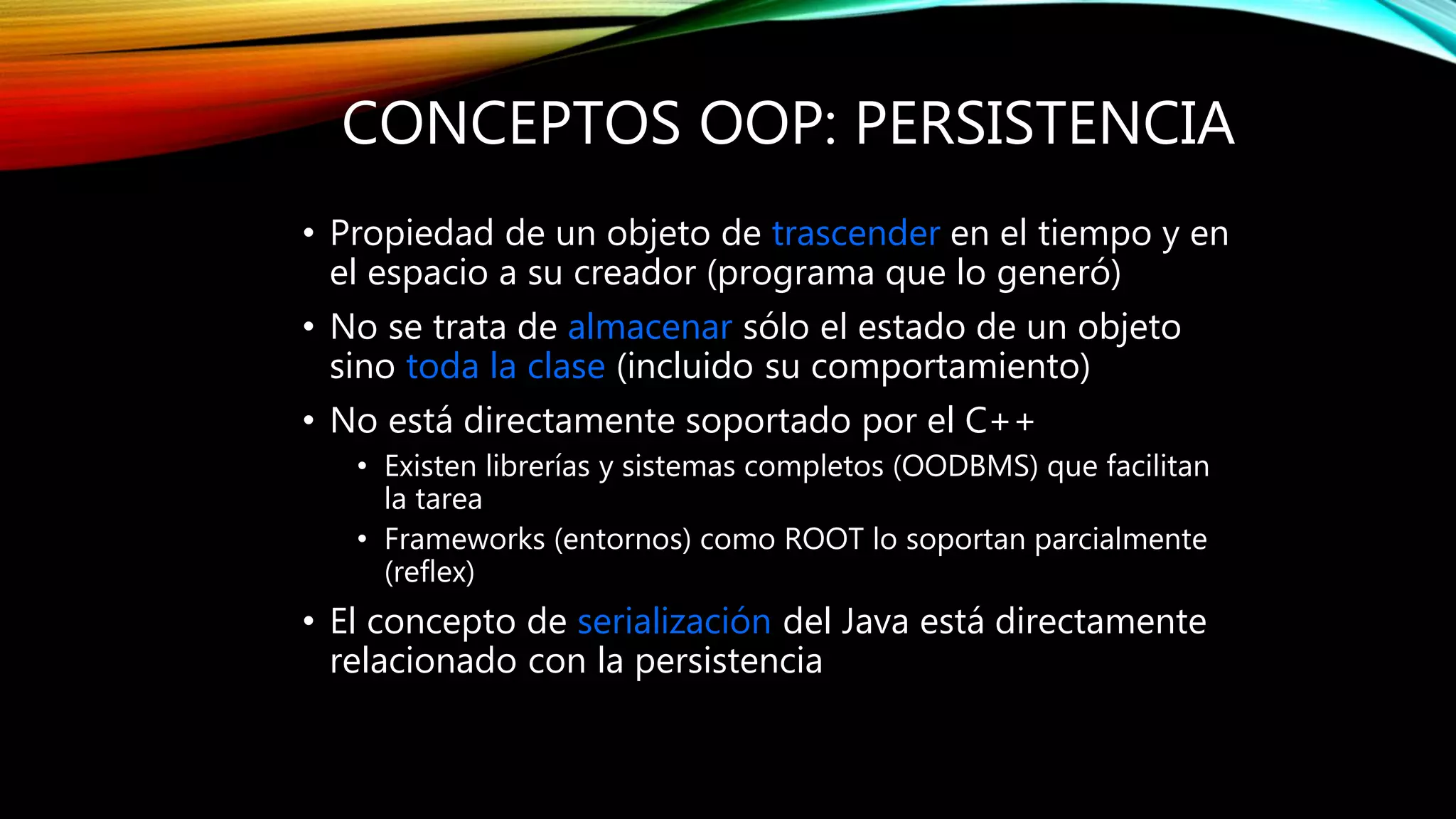 CONCEPTOS OOP: PERSISTENCIA
• Propiedad de un objeto de trascender en el tiempo y en
el espacio a su creador (programa que lo generó)
• No se trata de almacenar sólo el estado de un objeto
sino toda la clase (incluido su comportamiento)
• No está directamente soportado por el C++
• Existen librerías y sistemas completos (OODBMS) que facilitan
la tarea
• Frameworks (entornos) como ROOT lo soportan parcialmente
(reflex)
• El concepto de serialización del Java está directamente
relacionado con la persistencia
 