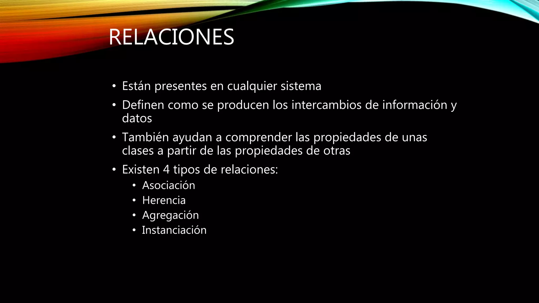 RELACIONES
• Están presentes en cualquier sistema
• Definen como se producen los intercambios de información y
datos
• También ayudan a comprender las propiedades de unas
clases a partir de las propiedades de otras
• Existen 4 tipos de relaciones:
• Asociación
• Herencia
• Agregación
• Instanciación
 