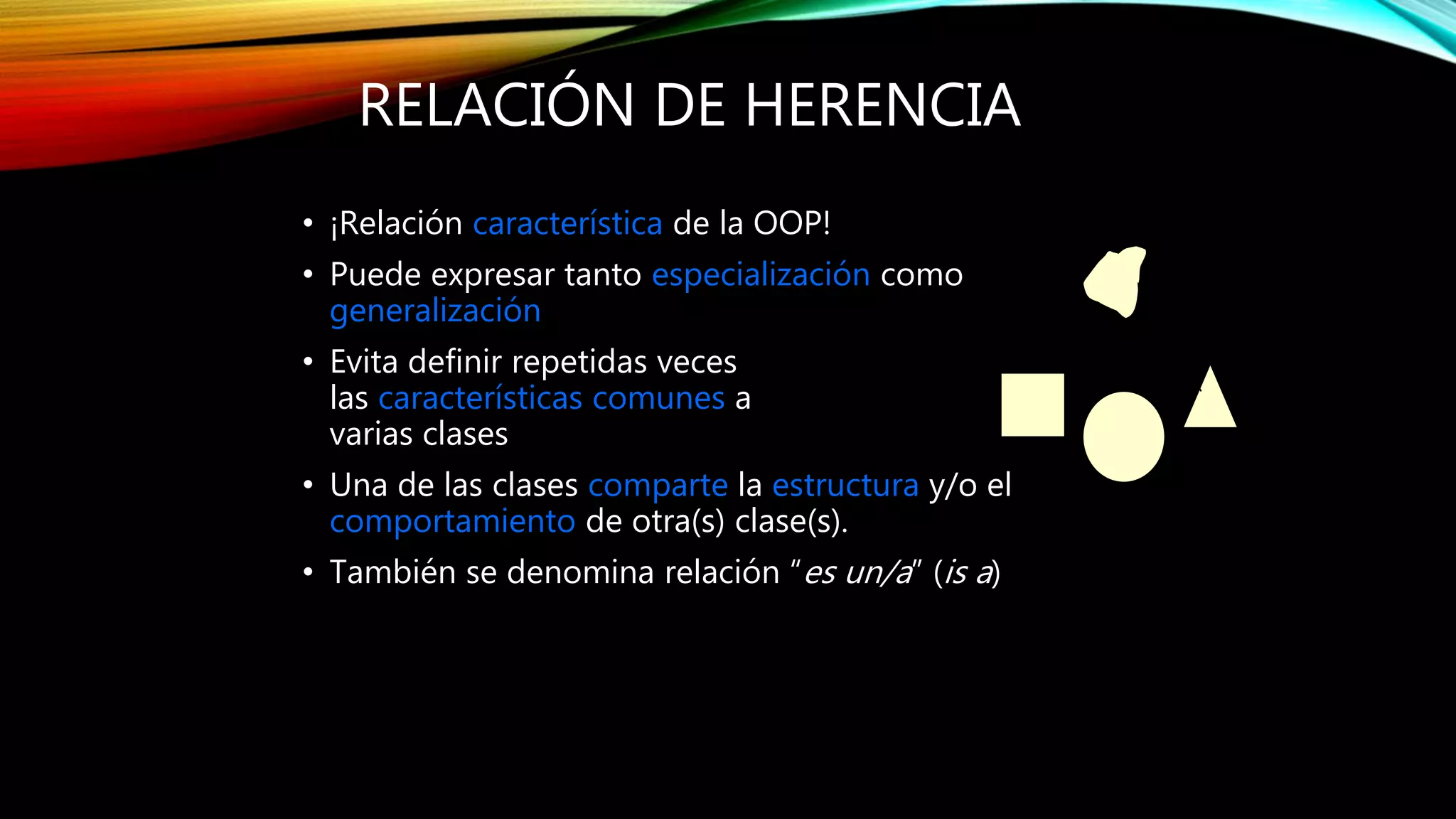 RELACIÓN DE HERENCIA
• ¡Relación característica de la OOP!
• Puede expresar tanto especialización como
generalización
• Evita definir repetidas veces
las características comunes a
varias clases
• Una de las clases comparte la estructura y/o el
comportamiento de otra(s) clase(s).
• También se denomina relación “es un/a” (is a)
 
