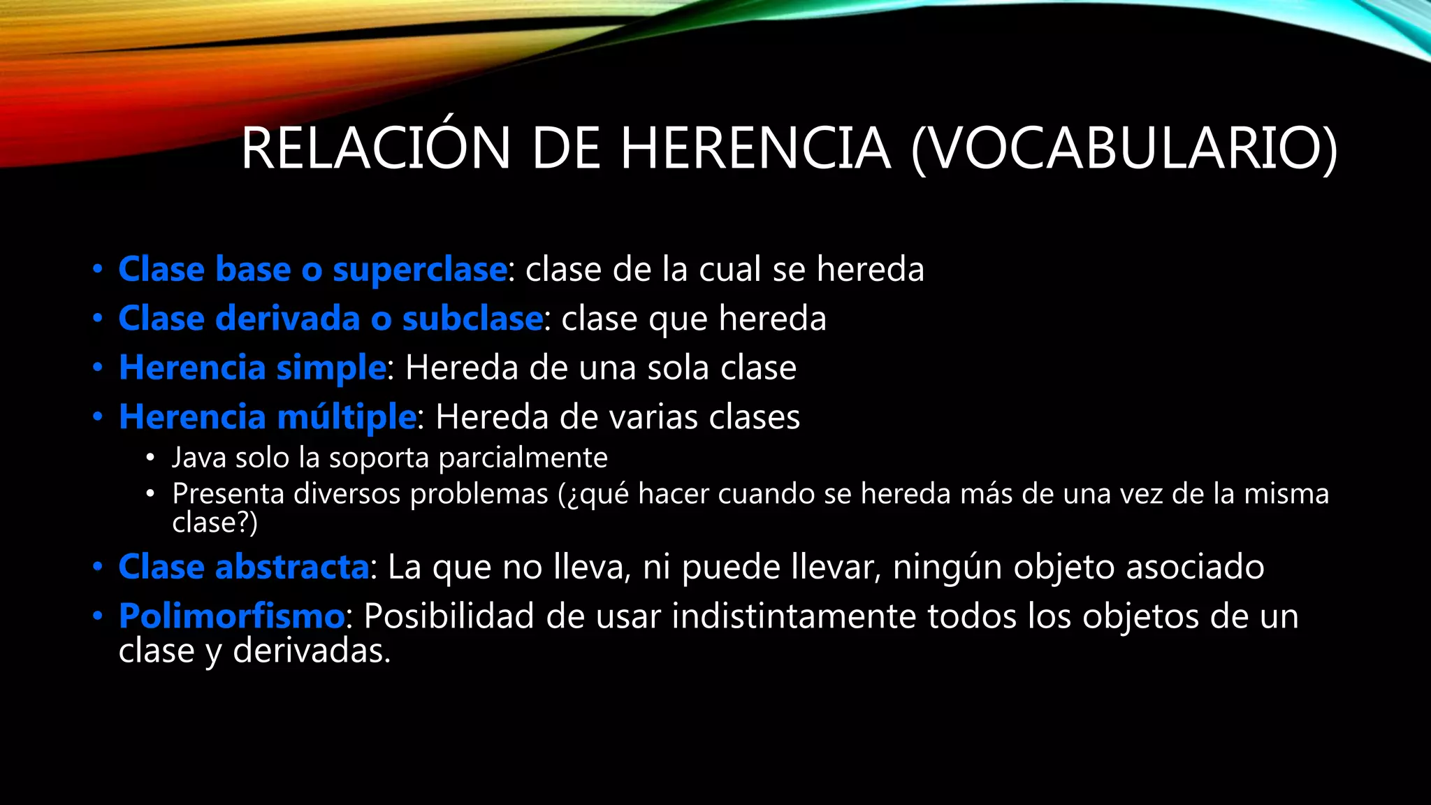 RELACIÓN DE HERENCIA (VOCABULARIO)
• Clase base o superclase: clase de la cual se hereda
• Clase derivada o subclase: clase que hereda
• Herencia simple: Hereda de una sola clase
• Herencia múltiple: Hereda de varias clases
• Java solo la soporta parcialmente
• Presenta diversos problemas (¿qué hacer cuando se hereda más de una vez de la misma
clase?)
• Clase abstracta: La que no lleva, ni puede llevar, ningún objeto asociado
• Polimorfismo: Posibilidad de usar indistintamente todos los objetos de un
clase y derivadas.
 