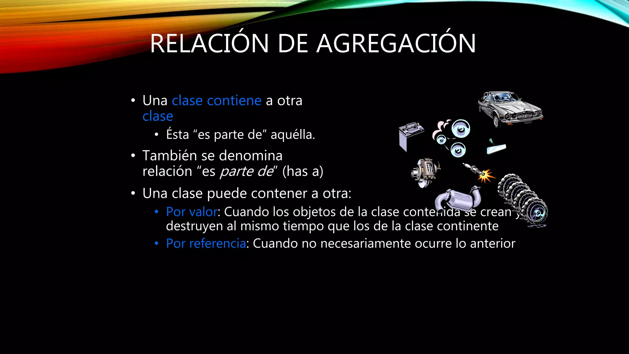 RELACIÓN DE AGREGACIÓN
• Una clase contiene a otra
clase
• Ésta “es parte de” aquélla.
• También se denomina
relación “es parte de” (has a)
• Una clase puede contener a otra:
• Por valor: Cuando los objetos de la clase contenida se crean y
destruyen al mismo tiempo que los de la clase continente
• Por referencia: Cuando no necesariamente ocurre lo anterior
 