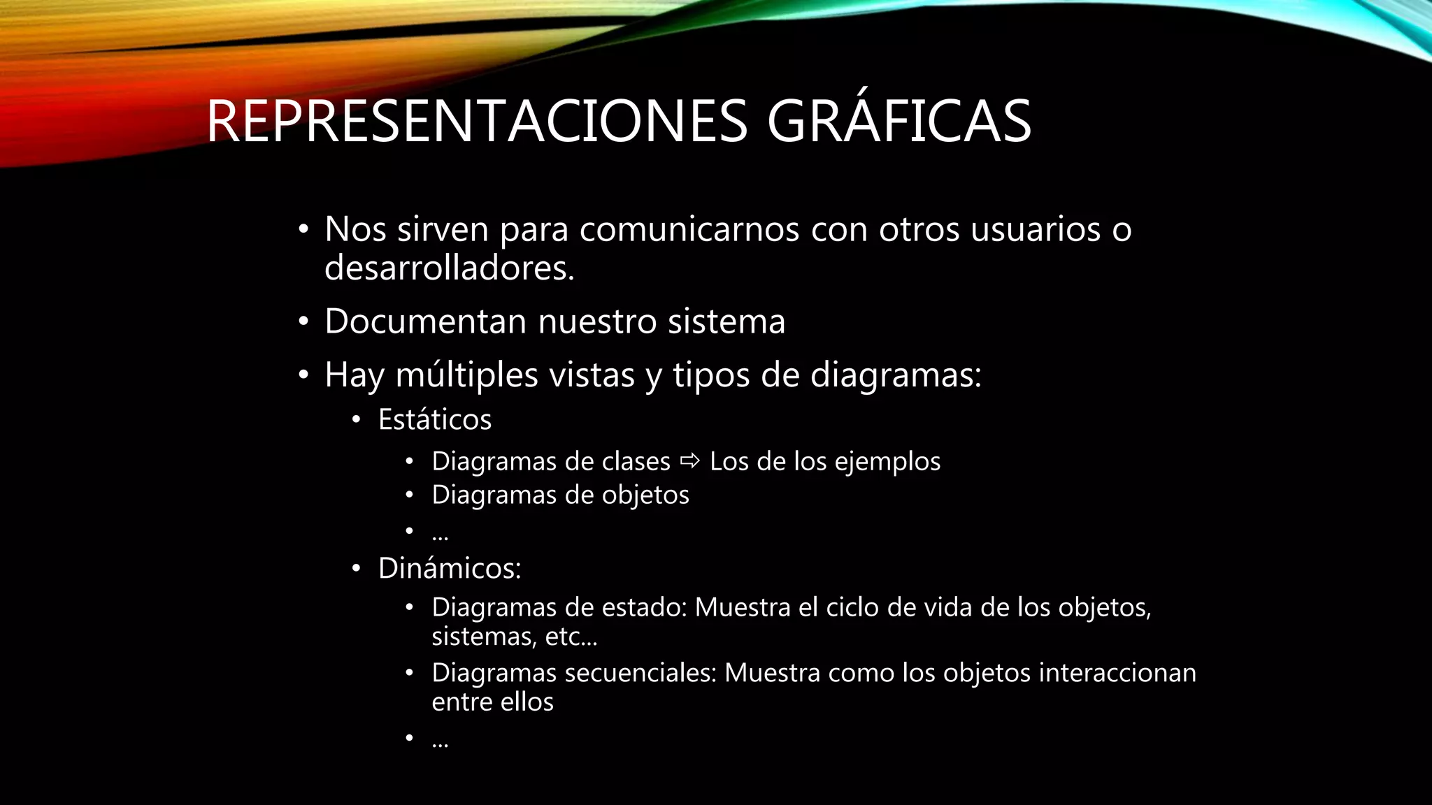 REPRESENTACIONES GRÁFICAS
• Nos sirven para comunicarnos con otros usuarios o
desarrolladores.
• Documentan nuestro sistema
• Hay múltiples vistas y tipos de diagramas:
• Estáticos
• Diagramas de clases  Los de los ejemplos
• Diagramas de objetos
• ...
• Dinámicos:
• Diagramas de estado: Muestra el ciclo de vida de los objetos,
sistemas, etc...
• Diagramas secuenciales: Muestra como los objetos interaccionan
entre ellos
• ...
 