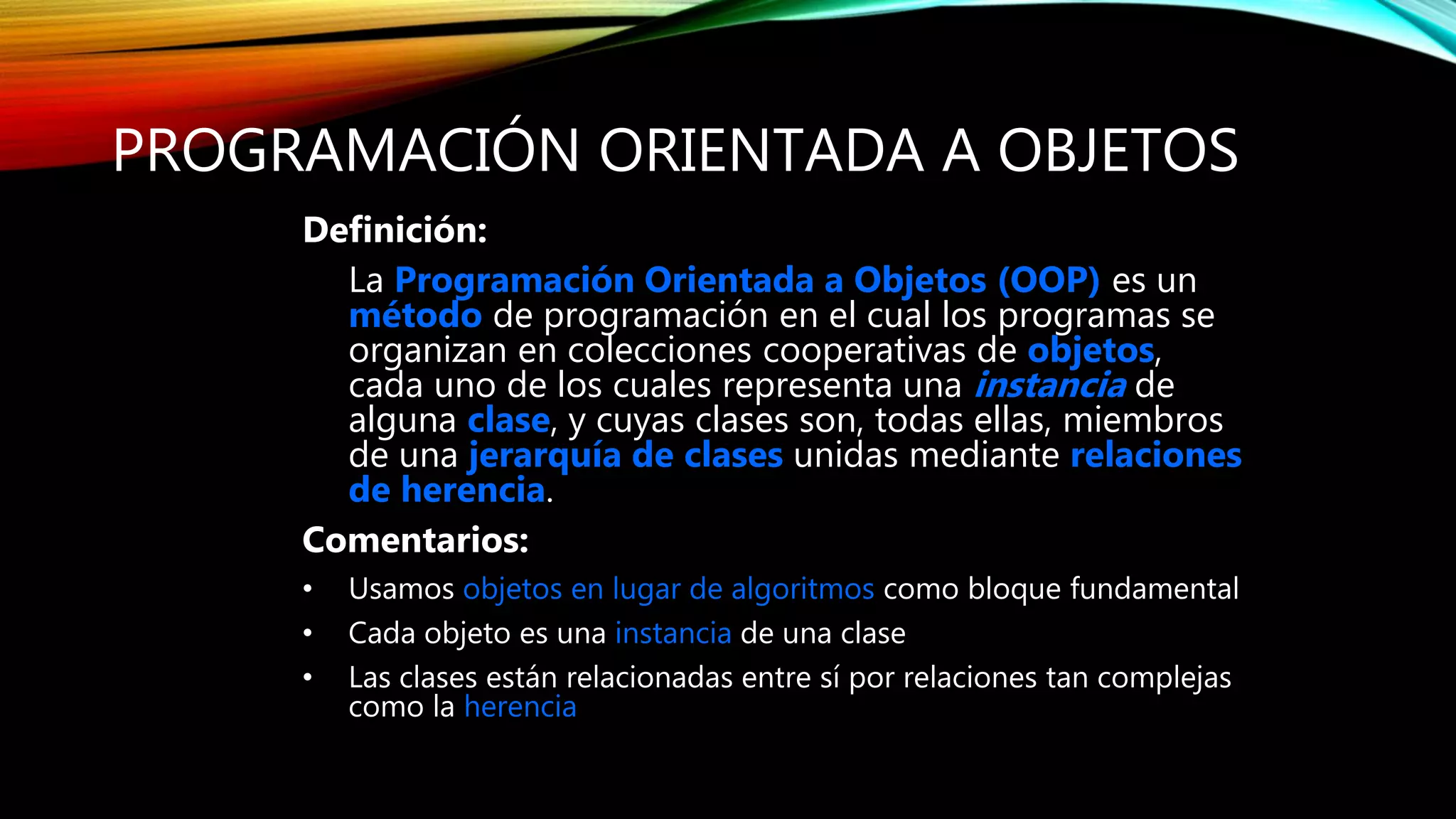PROGRAMACIÓN ORIENTADA A OBJETOS
Definición:
La Programación Orientada a Objetos (OOP) es un
método de programación en el cual los programas se
organizan en colecciones cooperativas de objetos,
cada uno de los cuales representa una instancia de
alguna clase, y cuyas clases son, todas ellas, miembros
de una jerarquía de clases unidas mediante relaciones
de herencia.
Comentarios:
• Usamos objetos en lugar de algoritmos como bloque fundamental
• Cada objeto es una instancia de una clase
• Las clases están relacionadas entre sí por relaciones tan complejas
como la herencia
 