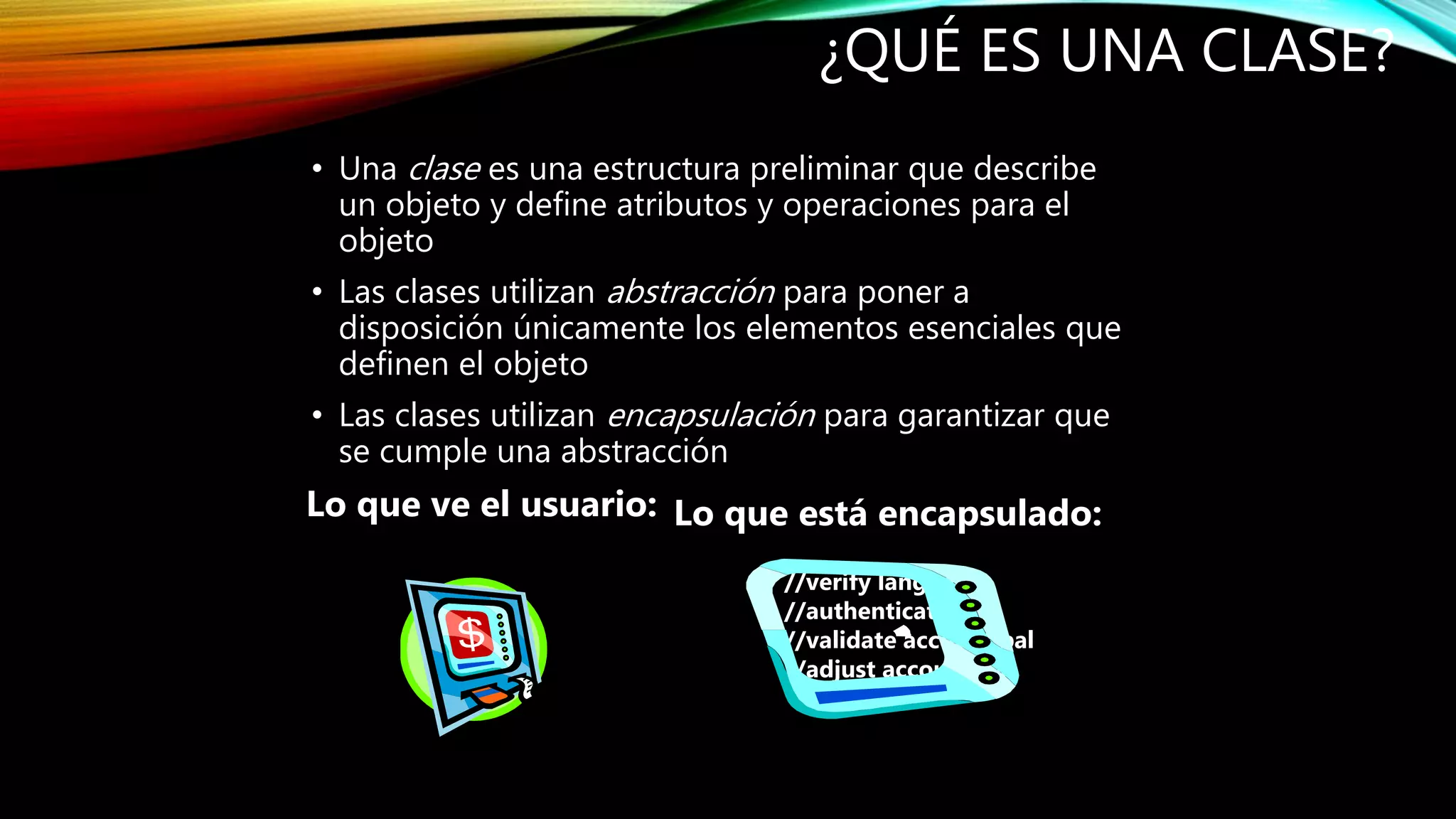 • Una clase es una estructura preliminar que describe
un objeto y define atributos y operaciones para el
objeto
• Las clases utilizan abstracción para poner a
disposición únicamente los elementos esenciales que
definen el objeto
• Las clases utilizan encapsulación para garantizar que
se cumple una abstracción
¿QUÉ ES UNA CLASE?
Lo que ve el usuario: Lo que está encapsulado:
//verify language
//authenticate PIN
//validate account bal
//adjust account bal
 