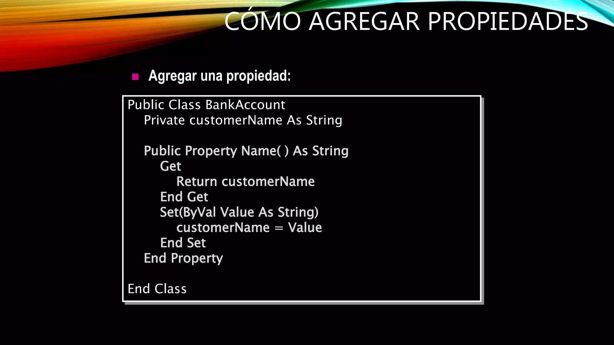  Agregar una propiedad:
CÓMO AGREGAR PROPIEDADES
Public Class BankAccount
Private customerName As String
Public Property Name( ) As String
Get
Return customerName
End Get
Set(ByVal Value As String)
customerName = Value
End Set
End Property
End Class
 