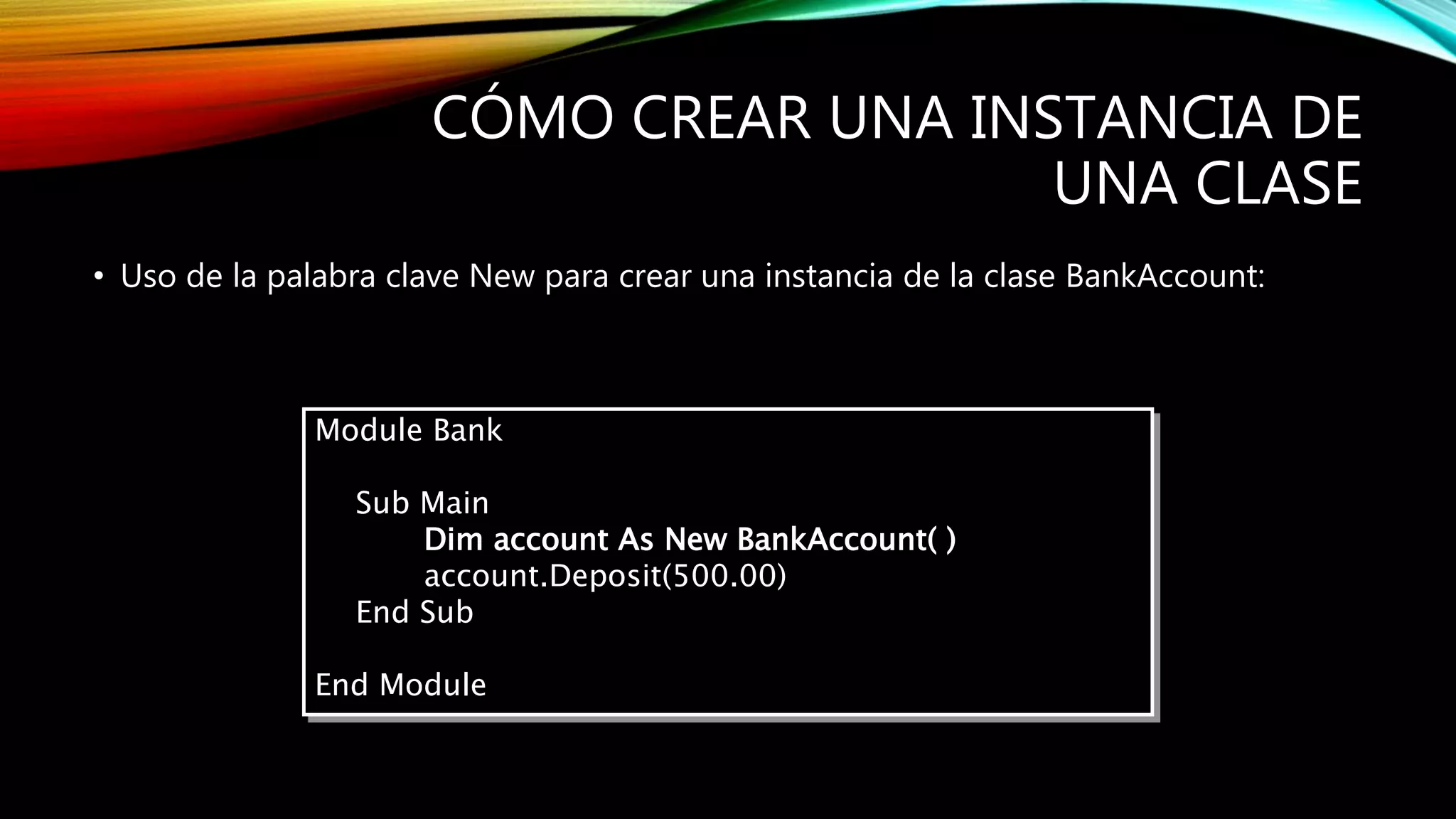 CÓMO CREAR UNA INSTANCIA DE
UNA CLASE
• Uso de la palabra clave New para crear una instancia de la clase BankAccount:
Module Bank
Sub Main
Dim account As New BankAccount( )
account.Deposit(500.00)
End Sub
End Module
 