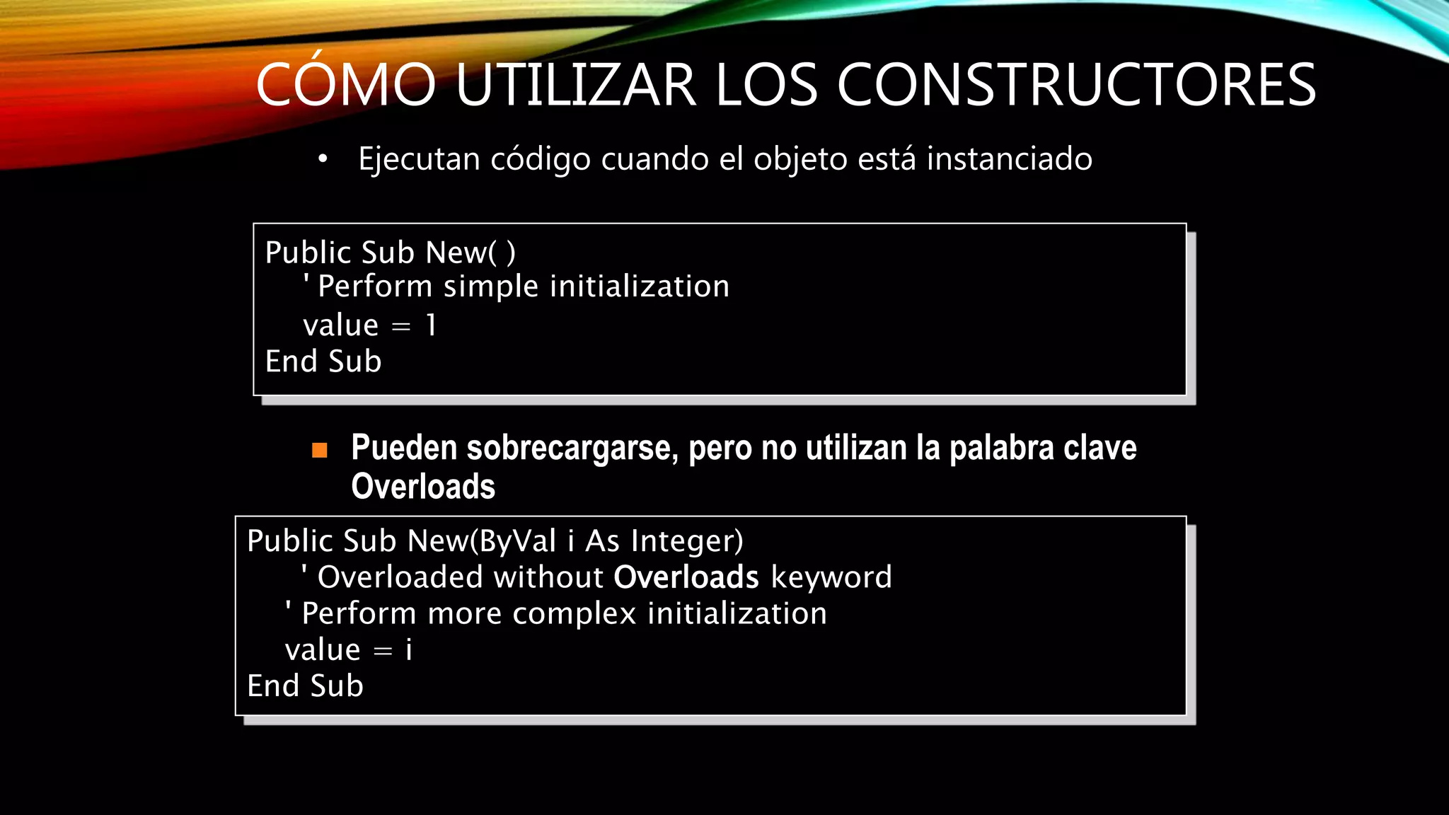 CÓMO UTILIZAR LOS CONSTRUCTORES
• Ejecutan código cuando el objeto está instanciado
Public Sub New(ByVal i As Integer)
' Overloaded without Overloads keyword
' Perform more complex initialization
value = i
End Sub
 Pueden sobrecargarse, pero no utilizan la palabra clave
Overloads
Public Sub New( )
' Perform simple initialization
value = 1
End Sub
 