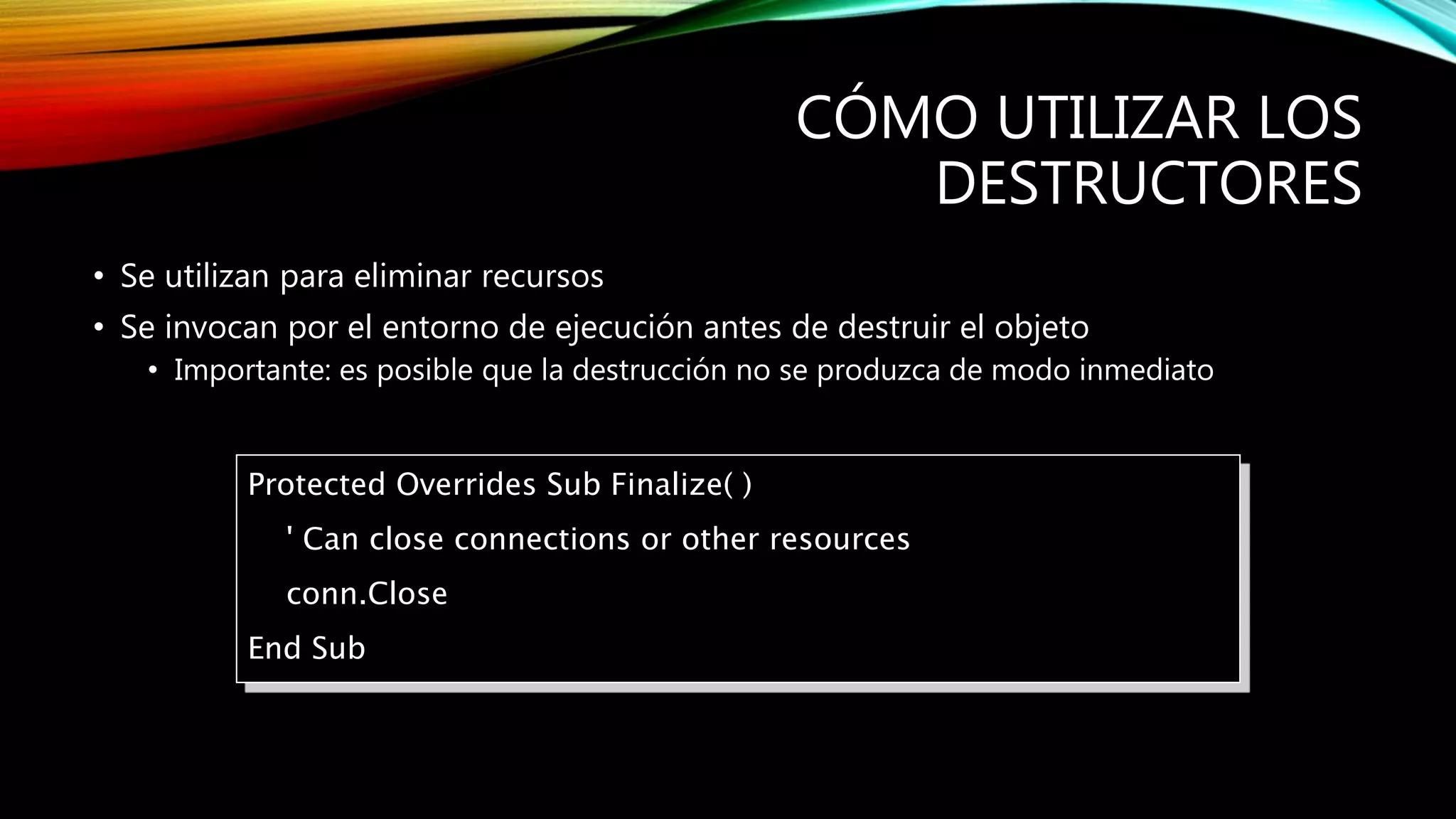 CÓMO UTILIZAR LOS
DESTRUCTORES
• Se utilizan para eliminar recursos
• Se invocan por el entorno de ejecución antes de destruir el objeto
• Importante: es posible que la destrucción no se produzca de modo inmediato
Protected Overrides Sub Finalize( )
' Can close connections or other resources
conn.Close
End Sub
 