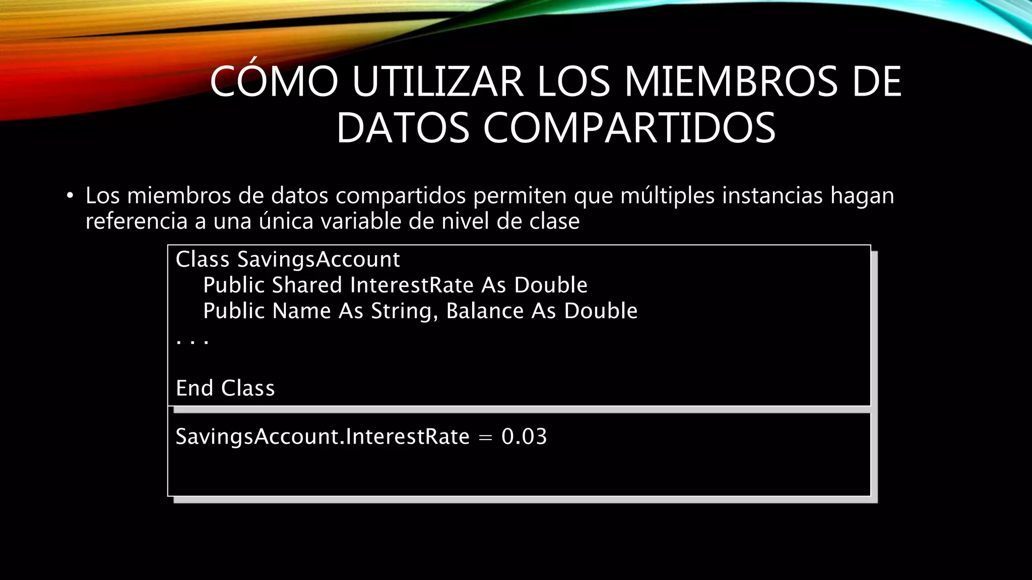 CÓMO UTILIZAR LOS MIEMBROS DE
DATOS COMPARTIDOS
• Los miembros de datos compartidos permiten que múltiples instancias hagan
referencia a una única variable de nivel de clase
SavingsAccount.InterestRate = 0.03
Class SavingsAccount
Public Shared InterestRate As Double
Public Name As String, Balance As Double
. . .
End Class
 