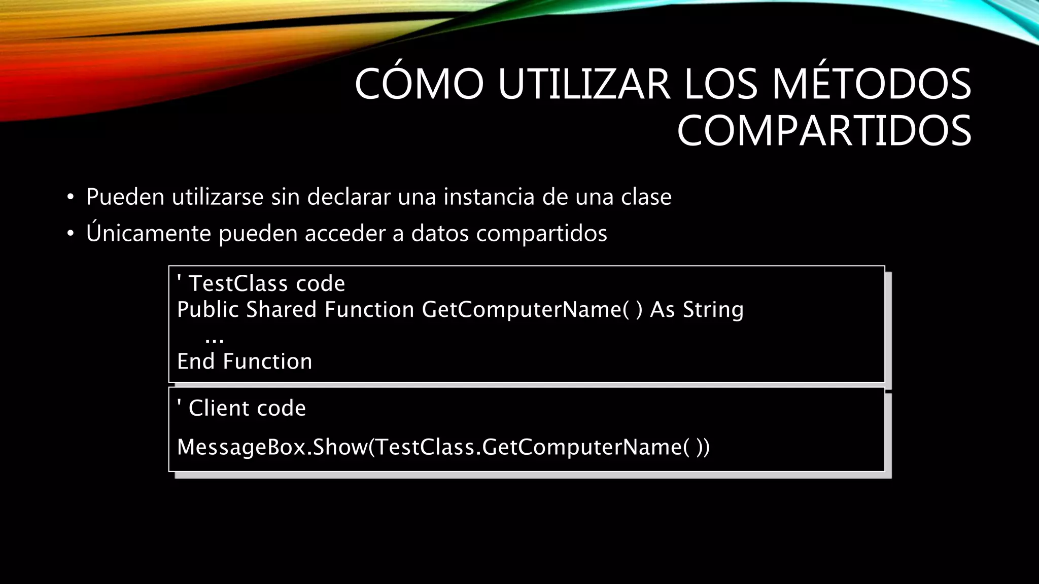 CÓMO UTILIZAR LOS MÉTODOS
COMPARTIDOS
• Pueden utilizarse sin declarar una instancia de una clase
• Únicamente pueden acceder a datos compartidos
' TestClass code
Public Shared Function GetComputerName( ) As String
...
End Function
' Client code
MessageBox.Show(TestClass.GetComputerName( ))
 
