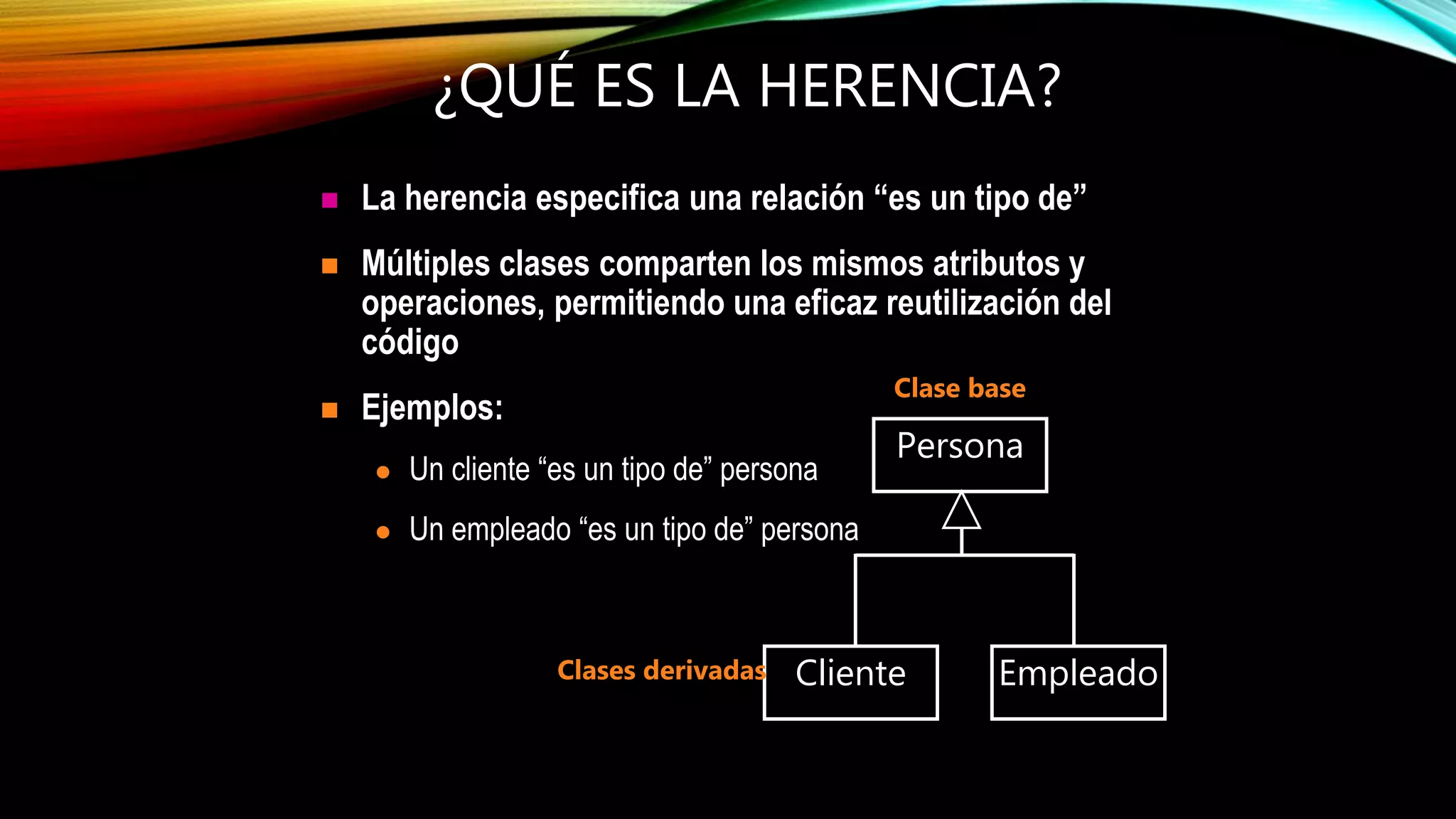 ¿QUÉ ES LA HERENCIA?
 La herencia especifica una relación “es un tipo de”
 Múltiples clases comparten los mismos atributos y
operaciones, permitiendo una eficaz reutilización del
código
 Ejemplos:
 Un cliente “es un tipo de” persona
 Un empleado “es un tipo de” persona
Cliente Empleado
Persona
Clase base
Clases derivadas
 