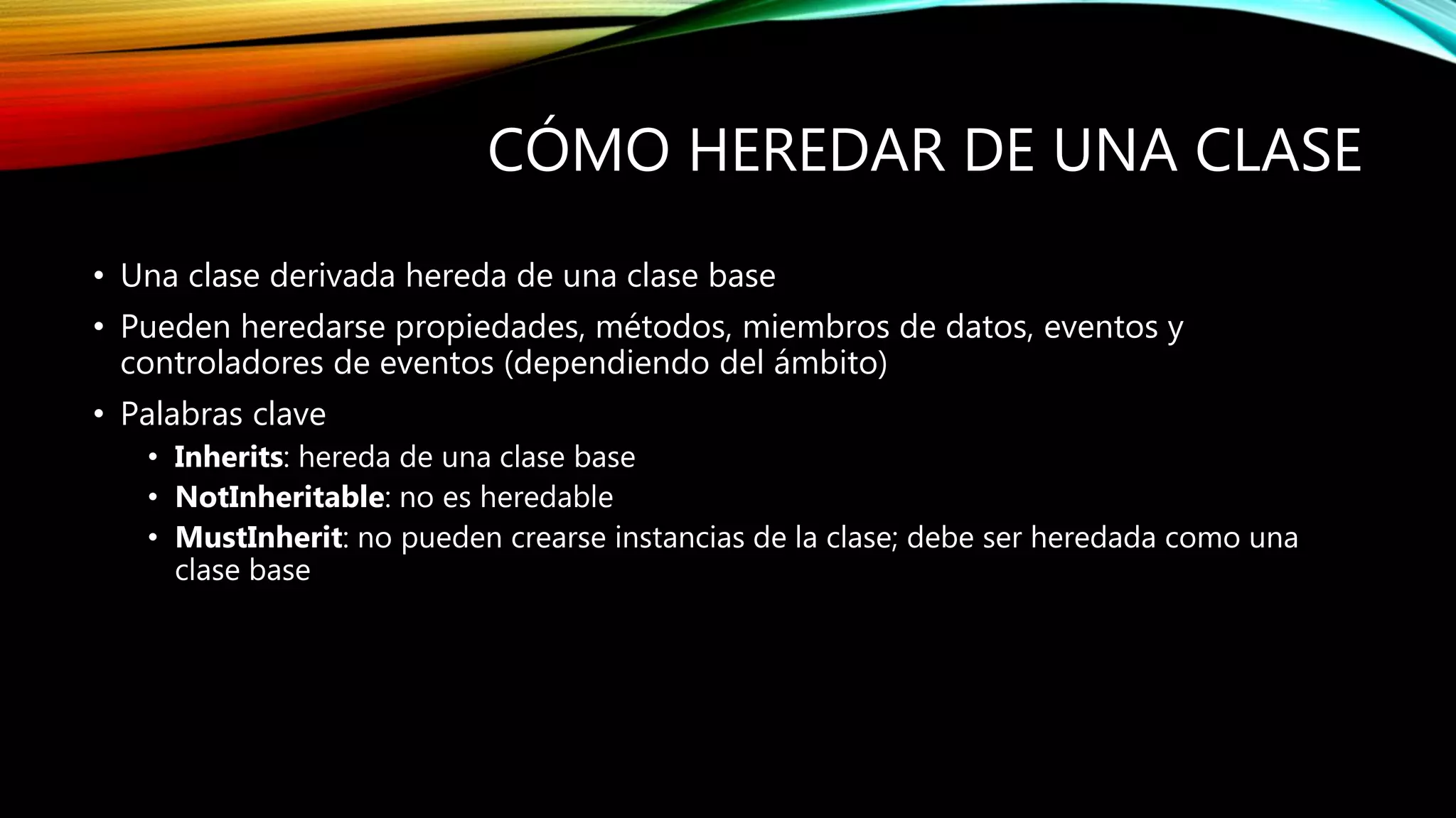 CÓMO HEREDAR DE UNA CLASE
• Una clase derivada hereda de una clase base
• Pueden heredarse propiedades, métodos, miembros de datos, eventos y
controladores de eventos (dependiendo del ámbito)
• Palabras clave
• Inherits: hereda de una clase base
• NotInheritable: no es heredable
• MustInherit: no pueden crearse instancias de la clase; debe ser heredada como una
clase base
 