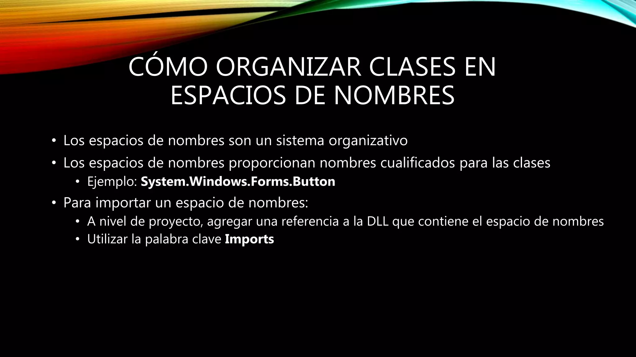 CÓMO ORGANIZAR CLASES EN
ESPACIOS DE NOMBRES
• Los espacios de nombres son un sistema organizativo
• Los espacios de nombres proporcionan nombres cualificados para las clases
• Ejemplo: System.Windows.Forms.Button
• Para importar un espacio de nombres:
• A nivel de proyecto, agregar una referencia a la DLL que contiene el espacio de nombres
• Utilizar la palabra clave Imports
 