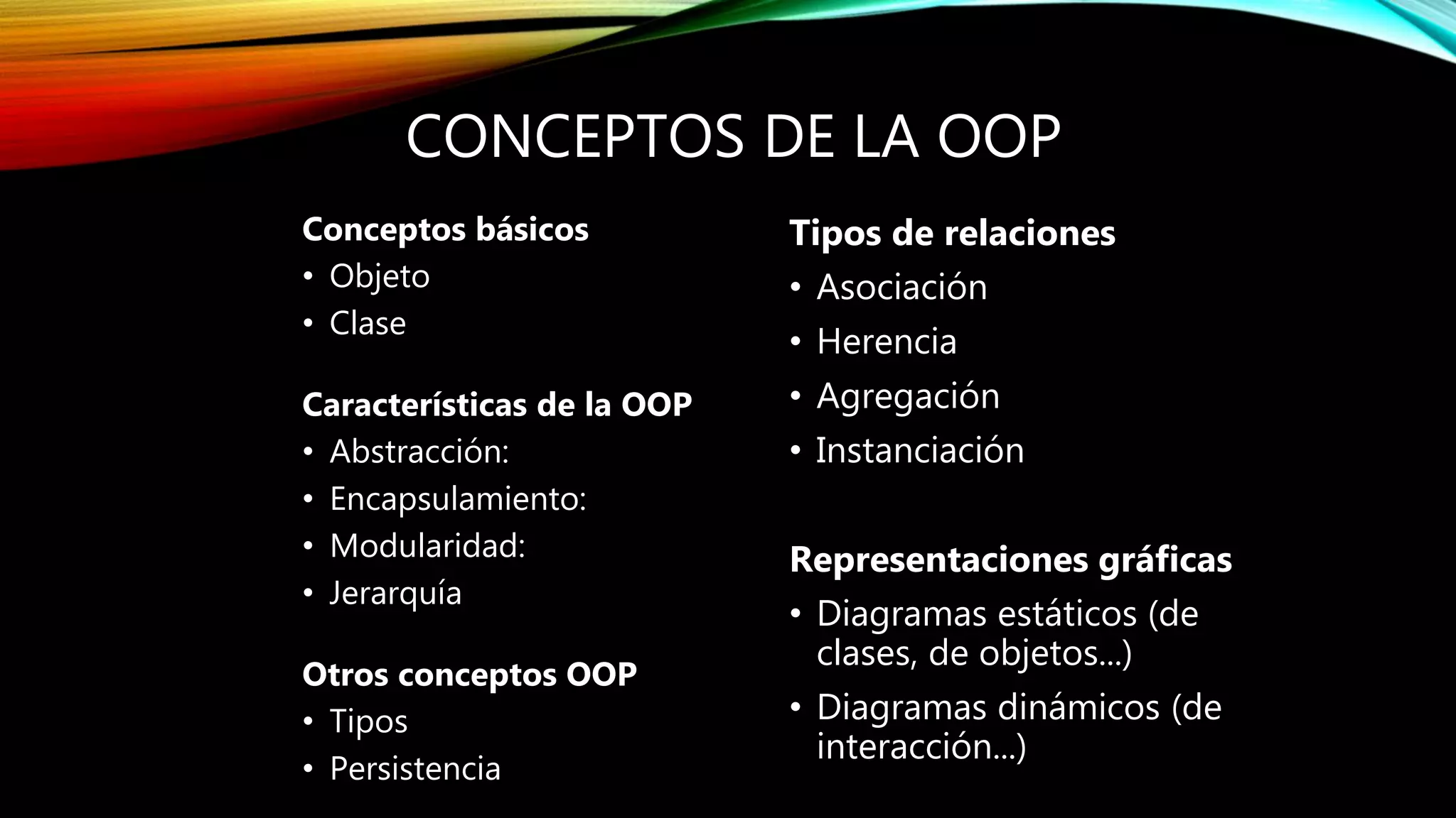 CONCEPTOS DE LA OOP
Conceptos básicos
• Objeto
• Clase
Características de la OOP
• Abstracción:
• Encapsulamiento:
• Modularidad:
• Jerarquía
Otros conceptos OOP
• Tipos
• Persistencia
Tipos de relaciones
• Asociación
• Herencia
• Agregación
• Instanciación
Representaciones gráficas
• Diagramas estáticos (de
clases, de objetos...)
• Diagramas dinámicos (de
interacción...)
 