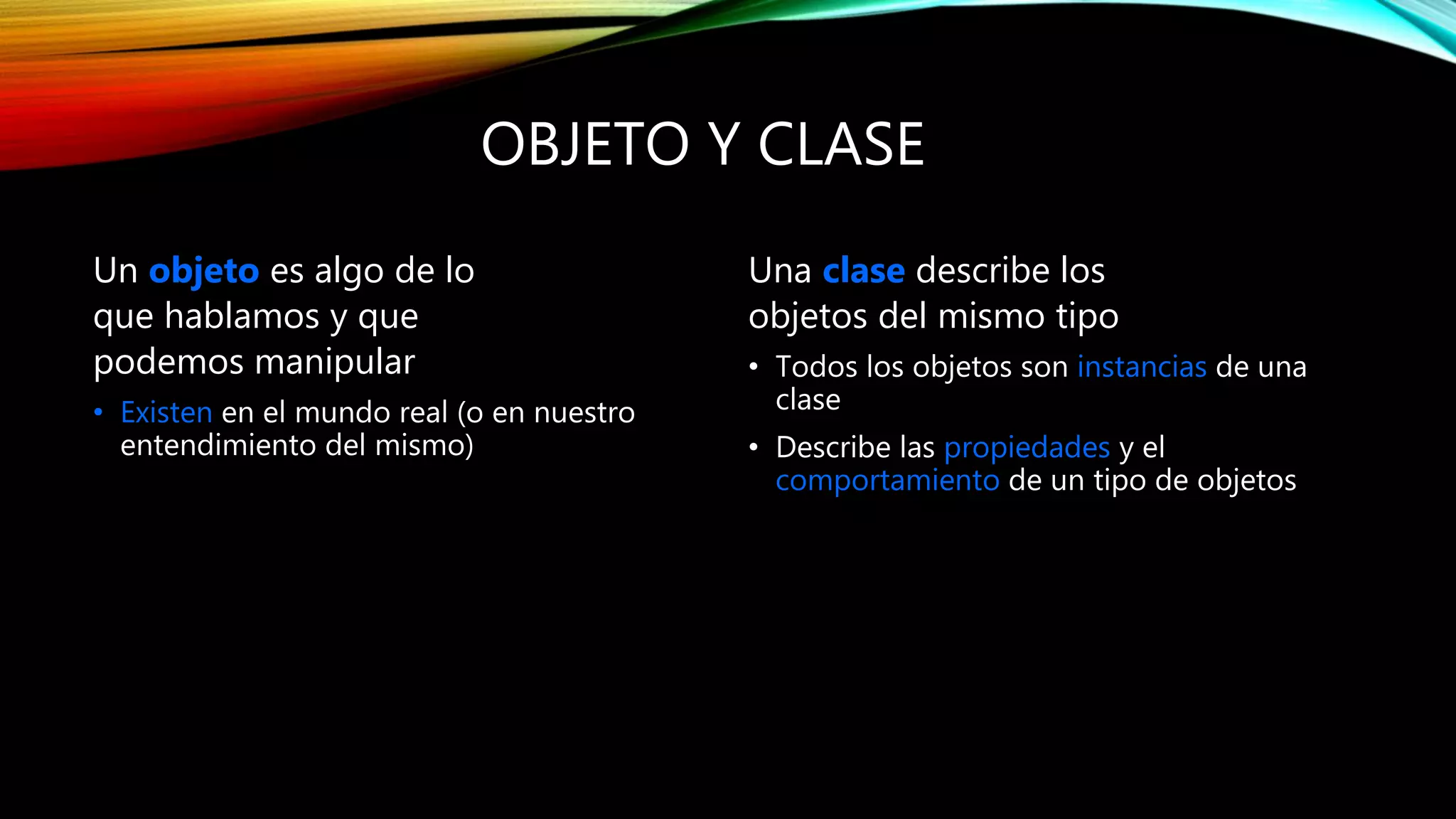 OBJETO Y CLASE
Un objeto es algo de lo
que hablamos y que
podemos manipular
• Existen en el mundo real (o en nuestro
entendimiento del mismo)
Una clase describe los
objetos del mismo tipo
• Todos los objetos son instancias de una
clase
• Describe las propiedades y el
comportamiento de un tipo de objetos
Clase
Atributos
Operaciones
Objeto:Clase
Atributo1=valor
Atributo2=valor
...
 
