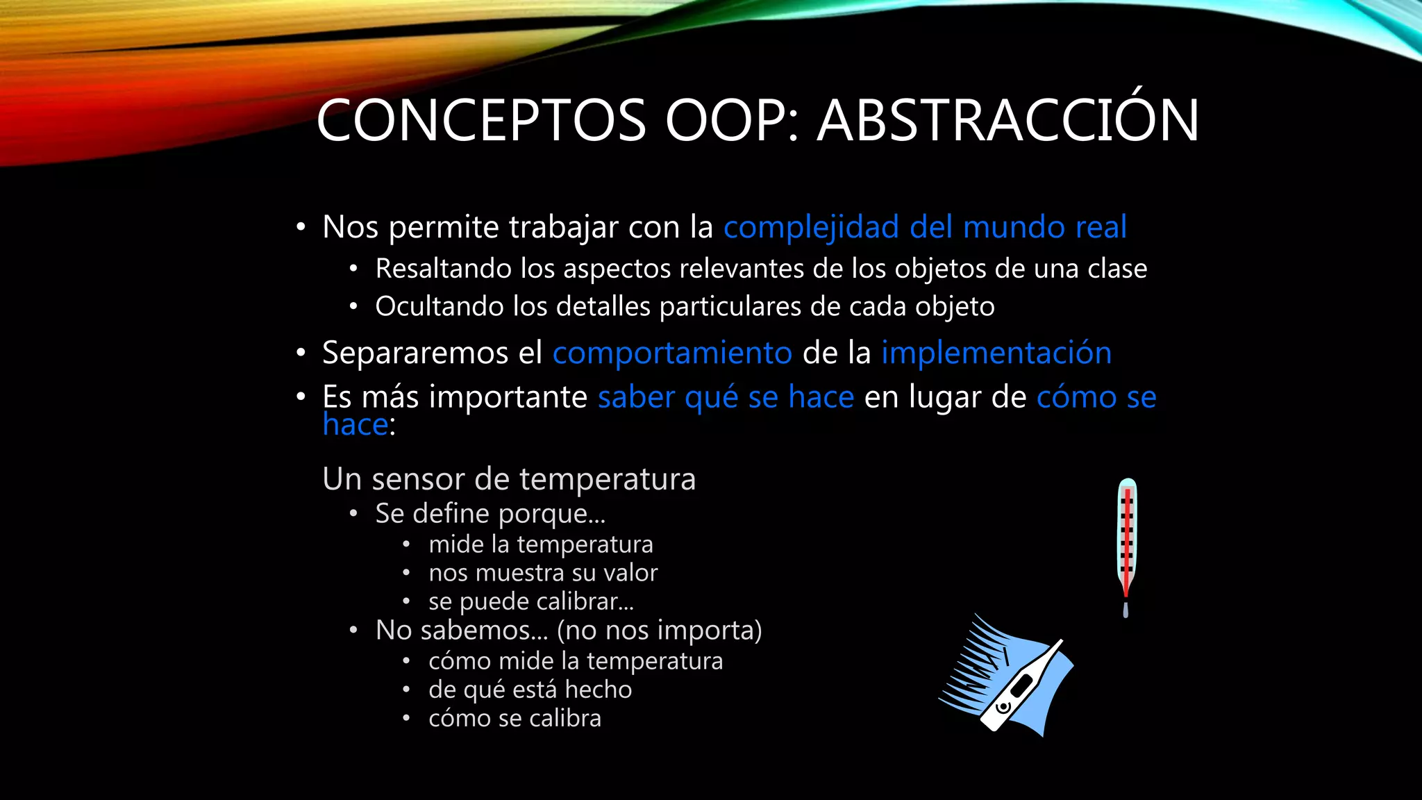 CONCEPTOS OOP: ABSTRACCIÓN
• Nos permite trabajar con la complejidad del mundo real
• Resaltando los aspectos relevantes de los objetos de una clase
• Ocultando los detalles particulares de cada objeto
• Separaremos el comportamiento de la implementación
• Es más importante saber qué se hace en lugar de cómo se
hace:
Un sensor de temperatura
• Se define porque...
• mide la temperatura
• nos muestra su valor
• se puede calibrar...
• No sabemos... (no nos importa)
• cómo mide la temperatura
• de qué está hecho
• cómo se calibra
 