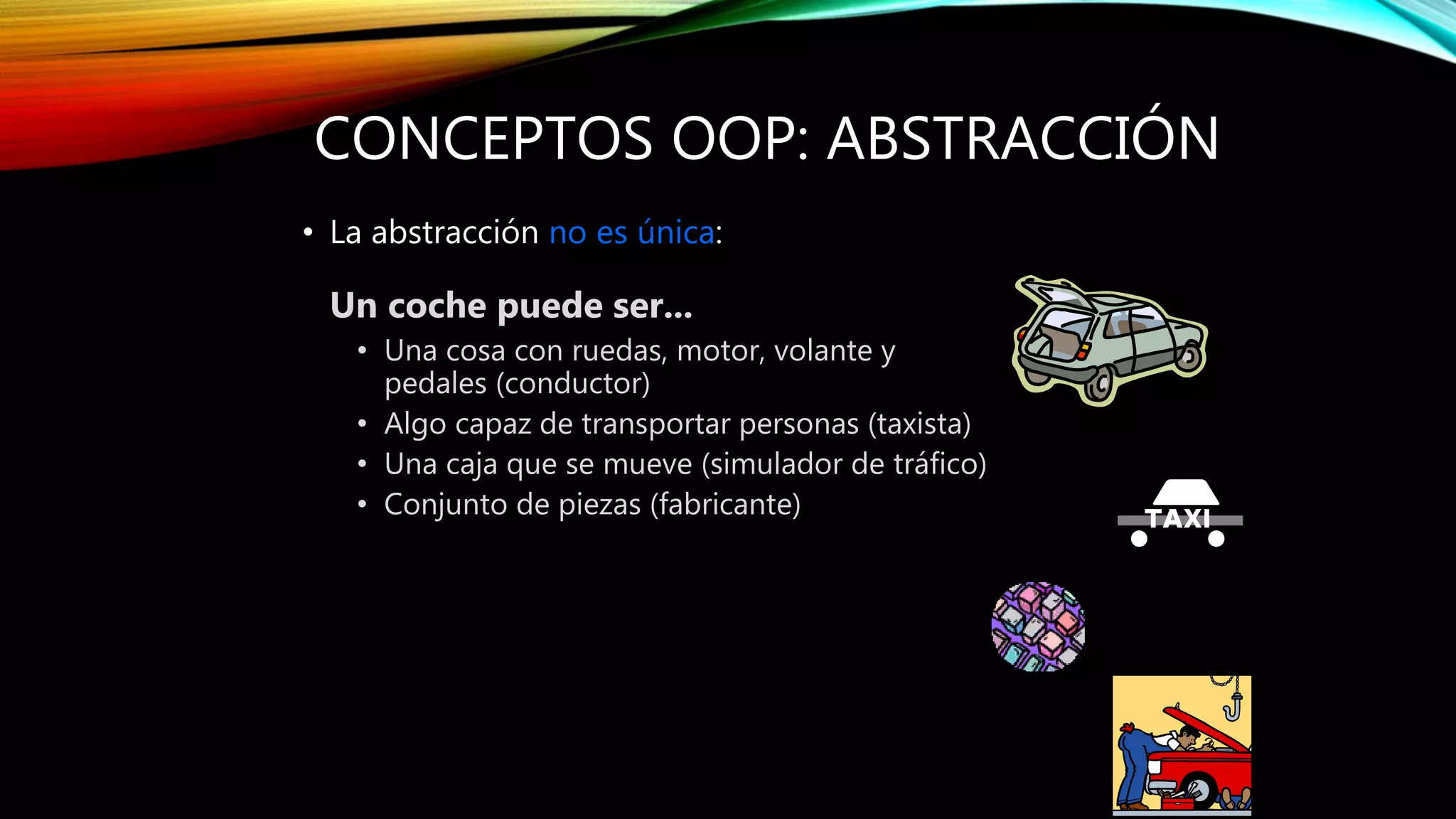 CONCEPTOS OOP: ABSTRACCIÓN
• La abstracción no es única:
Un coche puede ser...
• Una cosa con ruedas, motor, volante y
pedales (conductor)
• Algo capaz de transportar personas (taxista)
• Una caja que se mueve (simulador de tráfico)
• Conjunto de piezas (fabricante)
 