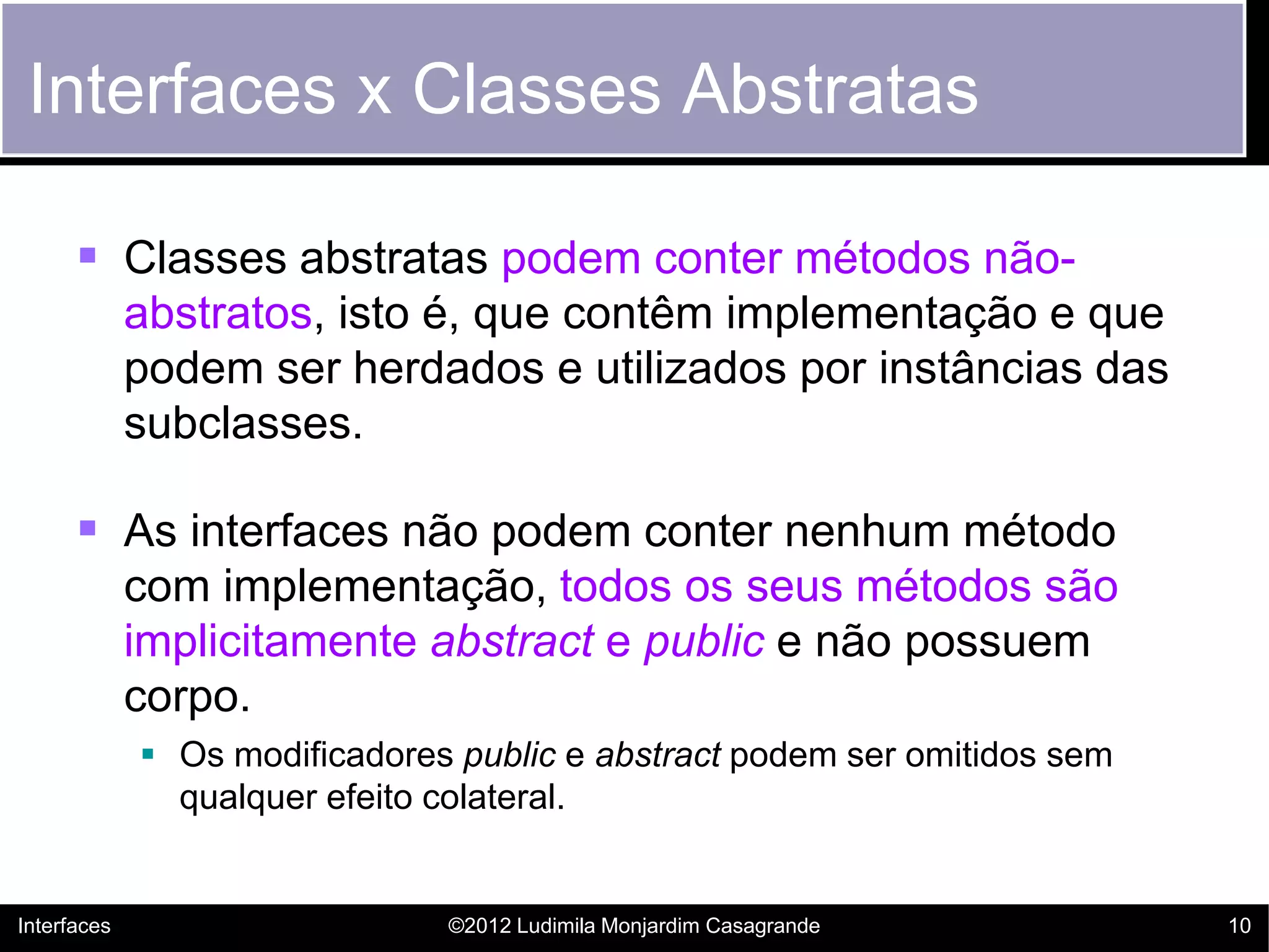 Interfaces x Classes Abstratas

       Classes abstratas podem conter métodos não-
             abstratos, isto é, que contêm implementação e que
             podem ser herdados e utilizados por instâncias das
             subclasses.

       As interfaces não podem conter nenhum método
             com implementação, todos os seus métodos são
             implicitamente abstract e public e não possuem
             corpo.
              Os modificadores public e abstract podem ser omitidos sem
               qualquer efeito colateral.


Interfaces                     ©2012 Ludimila Monjardim Casagrande         10
 