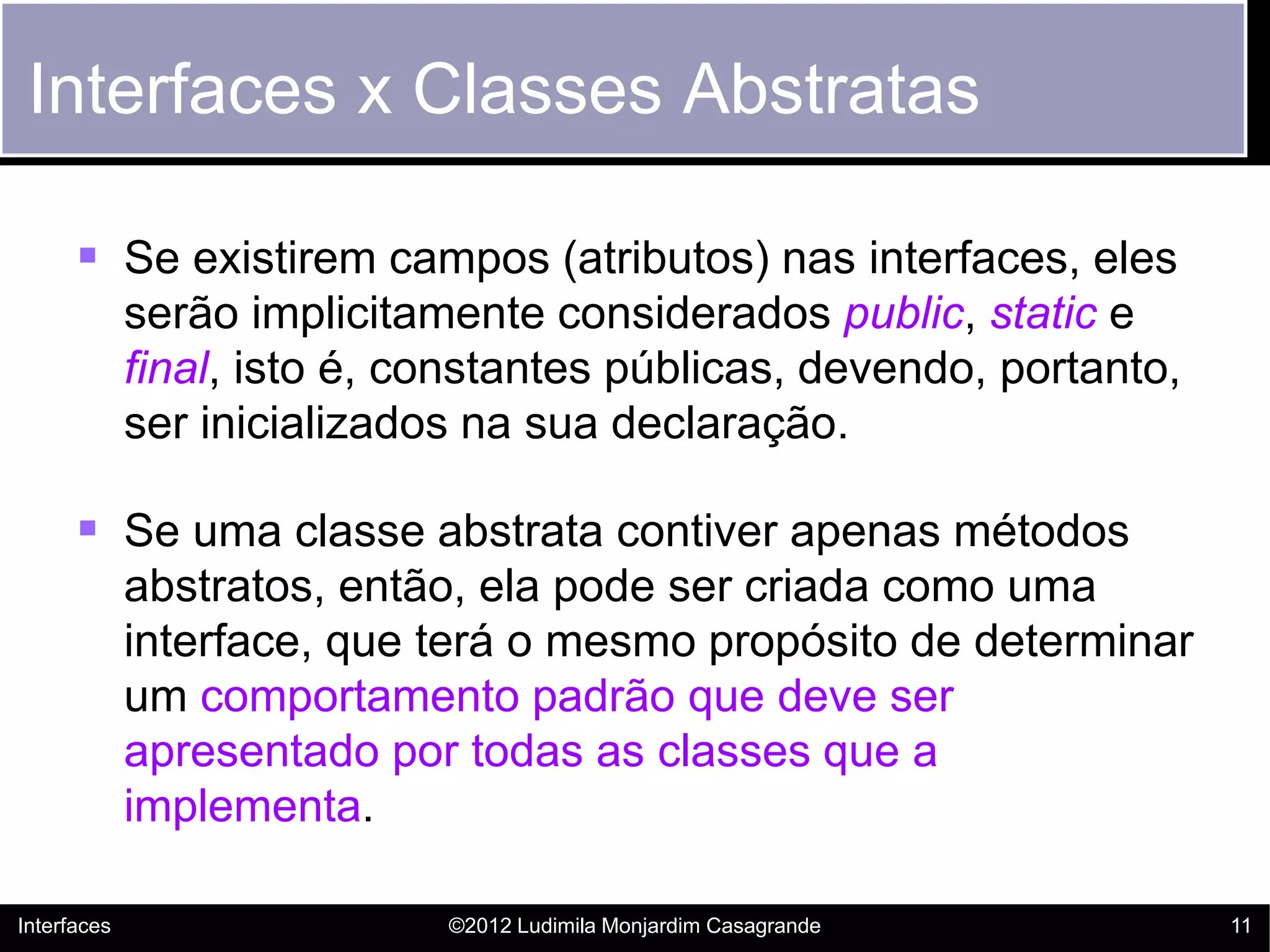 Interfaces x Classes Abstratas

       Se existirem campos (atributos) nas interfaces, eles
             serão implicitamente considerados public, static e
             final, isto é, constantes públicas, devendo, portanto,
             ser inicializados na sua declaração.

       Se uma classe abstrata contiver apenas métodos
             abstratos, então, ela pode ser criada como uma
             interface, que terá o mesmo propósito de determinar
             um comportamento padrão que deve ser
             apresentado por todas as classes que a
             implementa.

Interfaces                   ©2012 Ludimila Monjardim Casagrande      11
 