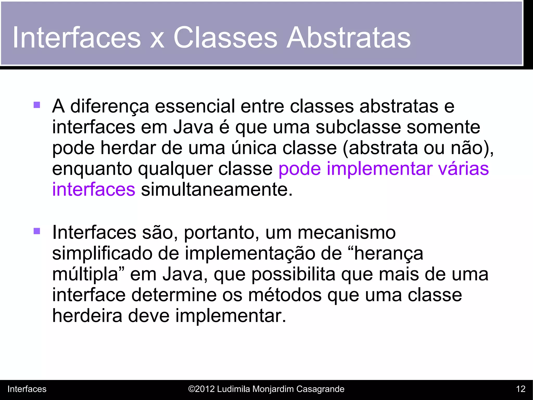 Interfaces x Classes Abstratas

       A diferença essencial entre classes abstratas e
             interfaces em Java é que uma subclasse somente
             pode herdar de uma única classe (abstrata ou não),
             enquanto qualquer classe pode implementar várias
             interfaces simultaneamente.

       Interfaces são, portanto, um mecanismo
             simplificado de implementação de “herança
             múltipla” em Java, que possibilita que mais de uma
             interface determine os métodos que uma classe
             herdeira deve implementar.


Interfaces                  ©2012 Ludimila Monjardim Casagrande   12
 