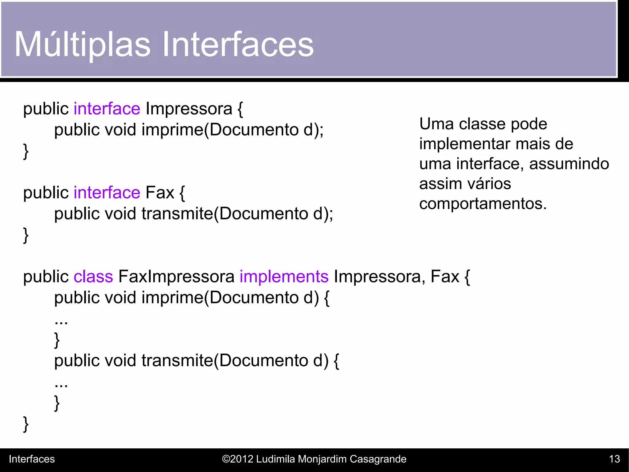 Múltiplas Interfaces
   public interface Impressora {
      public void imprime(Documento d);                          Uma classe pode
   }                                                             implementar mais de
                                                                 uma interface, assumindo
                                                                 assim vários
   public interface Fax {
                                                                 comportamentos.
      public void transmite(Documento d);
   }

   public class FaxImpressora implements Impressora, Fax {
      public void imprime(Documento d) {
      ...
      }
      public void transmite(Documento d) {
      ...
      }
   }
Interfaces                 ©2012 Ludimila Monjardim Casagrande                          13
 